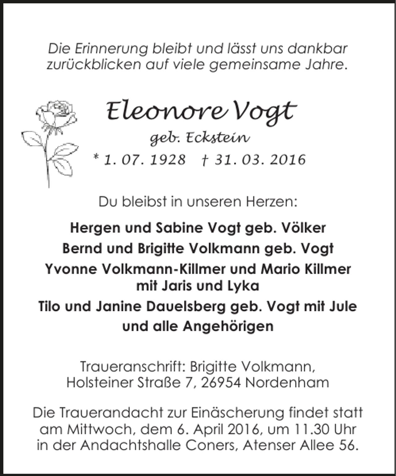 <p>Die Erinnerung bleibt und lässt uns dankbar<br />zurückblicken auf viele gemeinsame Jahre.</p><p>Eleonore Vogt<br />geb. Eckstein<br />* 1. 07. 1928</p><p>† 31. 03. 2016</p><p>Du bleibst in unseren Herzen:<br />Hergen und Sabine Vogt geb. Völker<br />Bernd und Brigitte Volkmann geb. Vogt<br />Yvonne Volkmann-Killmer und Mario Killmer<br />mit Jaris und Lyka<br />Tilo und Janine Dauelsberg geb. Vogt mit Jule<br />und alle Angehörigen<br />Traueranschrift: Brigitte Volkmann,<br />Holsteiner Straße 7, 26954 Nordenham<br />Die Trauerandacht zur Einäscherung findet statt<br />am Mittwoch, dem 6. April 2016, um 11.30 Uhr<br />in der Andachtshalle Coners, Atenser Allee 56.</p>