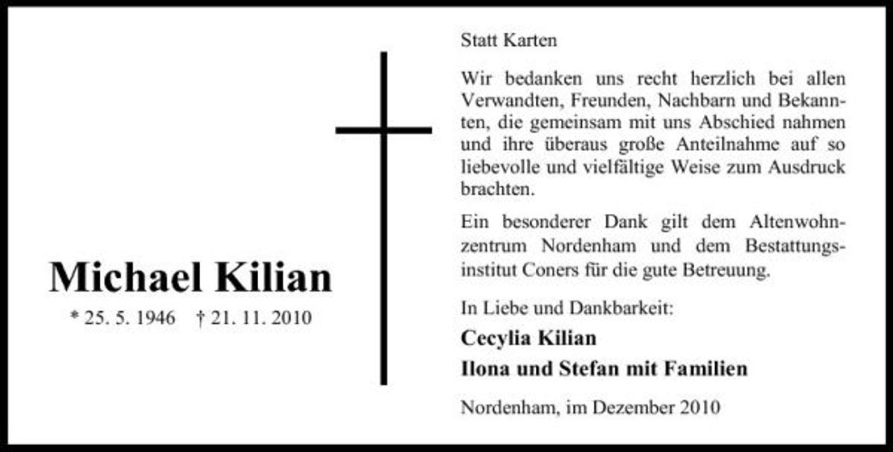 <p>Statt Karten Wir bedanken uns recht herzlich bei allen Verwandten, Freunden, Nachbarn und Bekannten, die gemeinsam mit uns Abschied nahmen und ihre überaus große Anteilnahme auf so liebevolle und vielfältige Weise zum Ausdruck brachten. Ein besonderer Dank gilt dem Altenwohnzentrum Nordenham und dem Bestattungsinstitut Coners für die gute Betreuung. In Liebe und Dankbarkeit:</p><p>Michael Kilian<br />* 25. 5. 1946 † 21. 11. 2010</p><p>Cecylia Kilian Ilona und Stefan mit Familien<br />Nordenham, im Dezember 2010</p>