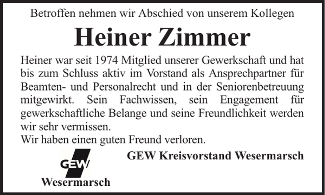 <p>Betroffen nehmen wir Abschied von unserem Kollegen</p><p>Heiner Zimmer</p><p>Heiner war seit 1974 Mitglied unserer Gewerkschaft und hat<br />bis zum Schluss aktiv im Vorstand als Ansprechpartner für<br />Beamten- und Personalrecht und in der Seniorenbetreuung<br />mitgewirkt. Sein Fachwissen, sein Engagement für<br />gewerkschaftliche Belange und seine Freundlichkeit werden<br />wir sehr vermissen.<br />Wir haben einen guten Freund verloren.<br />GEW Kreisvorstand Wesermarsch<br />Wesermarsch</p>