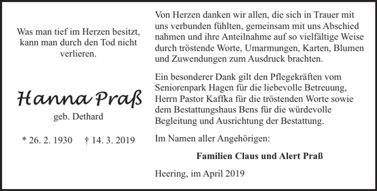 <p>Was man tief im Herzen besitzt,<br />kann man durch den Tod nicht<br />verlieren.</p><p>geb. Dethard<br />* 26. 2. 1930</p><p>† 14. 3. 2019</p><p>Von Herzen danken wir allen, die sich in Trauer mit<br />uns verbunden fühlten, gemeinsam mit uns Abschied<br />nahmen und ihre Anteilnahme auf so vielfältige Weise<br />durch tröstende Worte, Umarmungen, Karten, Blumen<br />und Zuwendungen zum Ausdruck brachten.<br />Ein besonderer Dank gilt den Pflegekräften vom<br />Seniorenpark Hagen für die liebevolle Betreuung,<br />Herrn Pastor Kaffka für die tröstenden Worte sowie<br />dem Bestattungshaus Bens für die würdevolle<br />Begleitung und Ausrichtung der Bestattung.<br />Im Namen aller Angehörigen:<br />Familien Claus und Alert Praß<br />Heering, im April 2019</p>
