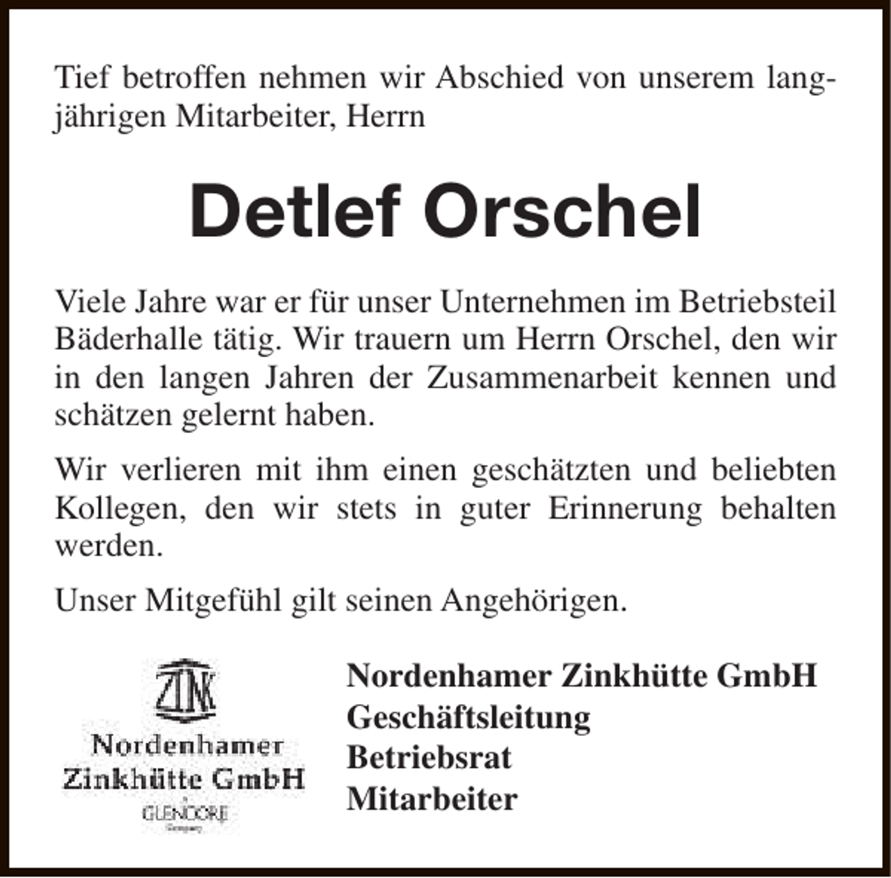 <p>Tief betroffen nehmen wir Abschied von unserem langjährigen Mitarbeiter, Herrn</p><p>Detlef Orschel<br />Viele Jahre war er für unser Unternehmen im Betriebsteil<br />Bäderhalle tätig. Wir trauern um Herrn Orschel, den wir<br />in den langen Jahren der Zusammenarbeit kennen und<br />schätzen gelernt haben.<br />Wir verlieren mit ihm einen geschätzten und beliebten<br />Kollegen, den wir stets in guter Erinnerung behalten<br />werden.<br />Unser Mitgefühl gilt seinen Angehörigen.<br />Nordenhamer Zinkhütte GmbH<br />Geschäftsleitung<br />Betriebsrat<br />Mitarbeiter</p>