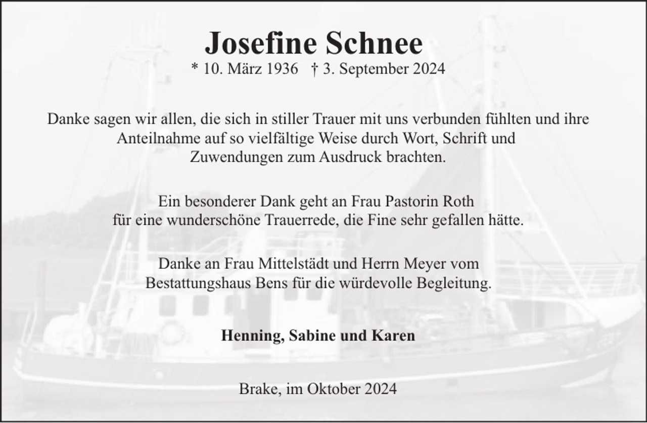 <p>Josefine Schnee</p><p>* 10. März 1936 † 3. September 2024<br />Danke sagen wir allen, die sich in stiller Trauer mit uns verbunden fühlten und ihre<br />Anteilnahme auf so vielfältige Weise durch Wort, Schrift und<br />Zuwendungen zum Ausdruck brachten.<br />Ein besonderer Dank geht an Frau Pastorin Roth<br />für eine wunderschöne Trauerrede, die Fine sehr gefallen hätte.<br />Danke an Frau Mittelstädt und Herrn Meyer vom<br />Bestattungshaus Bens für die würdevolle Begleitung.<br />Henning, Sabine und Karen<br />Brake, im Oktober 2024</p>