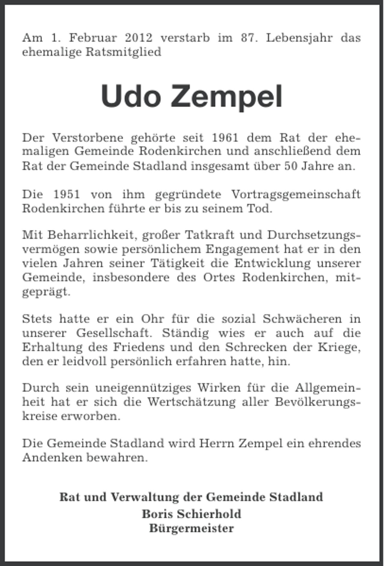 <p>Am 1. Februar 2012 verstarb im 87. Lebensjahr das<br />ehemalige Ratsmitglied</p><p>Udo Zempel<br />Der Verstorbene gehörte seit 1961 dem Rat der ehemaligen Gemeinde Rodenkirchen und anschließend dem<br />Rat der Gemeinde Stadland insgesamt über 50 Jahre an.<br />Die 1951 von ihm gegründete Vortragsgemeinschaft<br />Rodenkirchen führte er bis zu seinem Tod.<br />Mit Beharrlichkeit, großer Tatkraft und Durchsetzungsvermögen sowie persönlichem Engagement hat er in den<br />vielen Jahren seiner Tätigkeit die Entwicklung unserer<br />Gemeinde, insbesondere des Ortes Rodenkirchen, mitgeprägt.<br />Stets hatte er ein Ohr für die sozial Schwächeren in<br />unserer Gesellschaft. Ständig wies er auch auf die<br />Erhaltung des Friedens und den Schrecken der Kriege,<br />den er leidvoll persönlich erfahren hatte, hin.<br />Durch sein uneigennütziges Wirken für die Allgemeinheit hat er sich die Wertschätzung aller Bevölkerungskreise erworben.<br />Die Gemeinde Stadland wird Herrn Zempel ein ehrendes<br />Andenken bewahren.<br />Rat und Verwaltung der Gemeinde Stadland<br />Boris Schierhold<br />Bürgermeister</p>