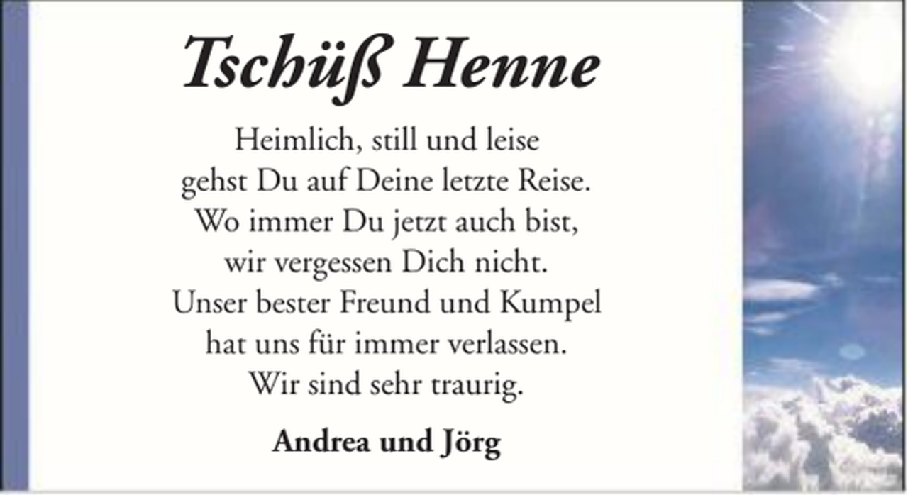 <p>Tschüß Henne<br />Heimlich, still und leise<br />gehst Du auf Deine letzte Reise.<br />Wo immer Du jetzt auch bist,<br />wir vergessen Dich nicht.<br />Unser bester Freund und Kumpel<br />hat uns für immer verlassen.<br />Wir sind sehr traurig.<br />Andrea und Jörg</p>