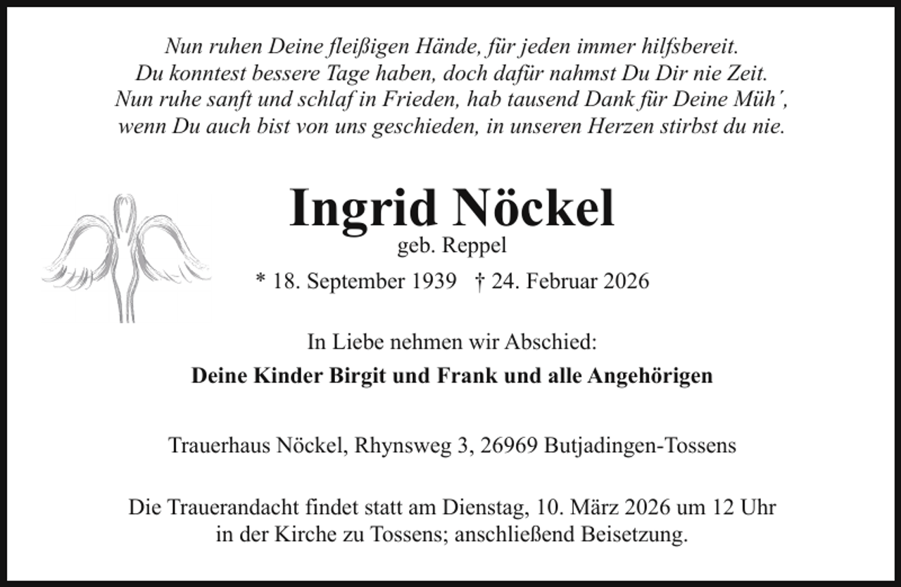 <p>Nun ruhen Deine fleißigen Hände, für jeden immer hilfsbereit.<br />Du konntest bessere Tage haben, doch dafür nahmst Du Dir nie Zeit.<br />Nun ruhe sanft und schlaf in Frieden, hab tausend Dank für Deine Müh´,<br />wenn Du auch bist von uns geschieden, in unseren Herzen stirbst du nie.</p><p>Ingrid<br />Nöckel<br />geb. Reppel<br />* 18. September 1939 † 24. Februar 2026<br />In Liebe nehmen wir Abschied:<br />Deine Kinder Birgit und Frank und alle Angehörigen<br />Trauerhaus Nöckel, Rhynsweg 3, 26969 Butjadingen-Tossens<br />Die Trauerandacht findet statt am Dienstag, 10. März 2026 um 12 Uhr<br />in der Kirche zu Tossens; anschließend Beisetzung.</p>