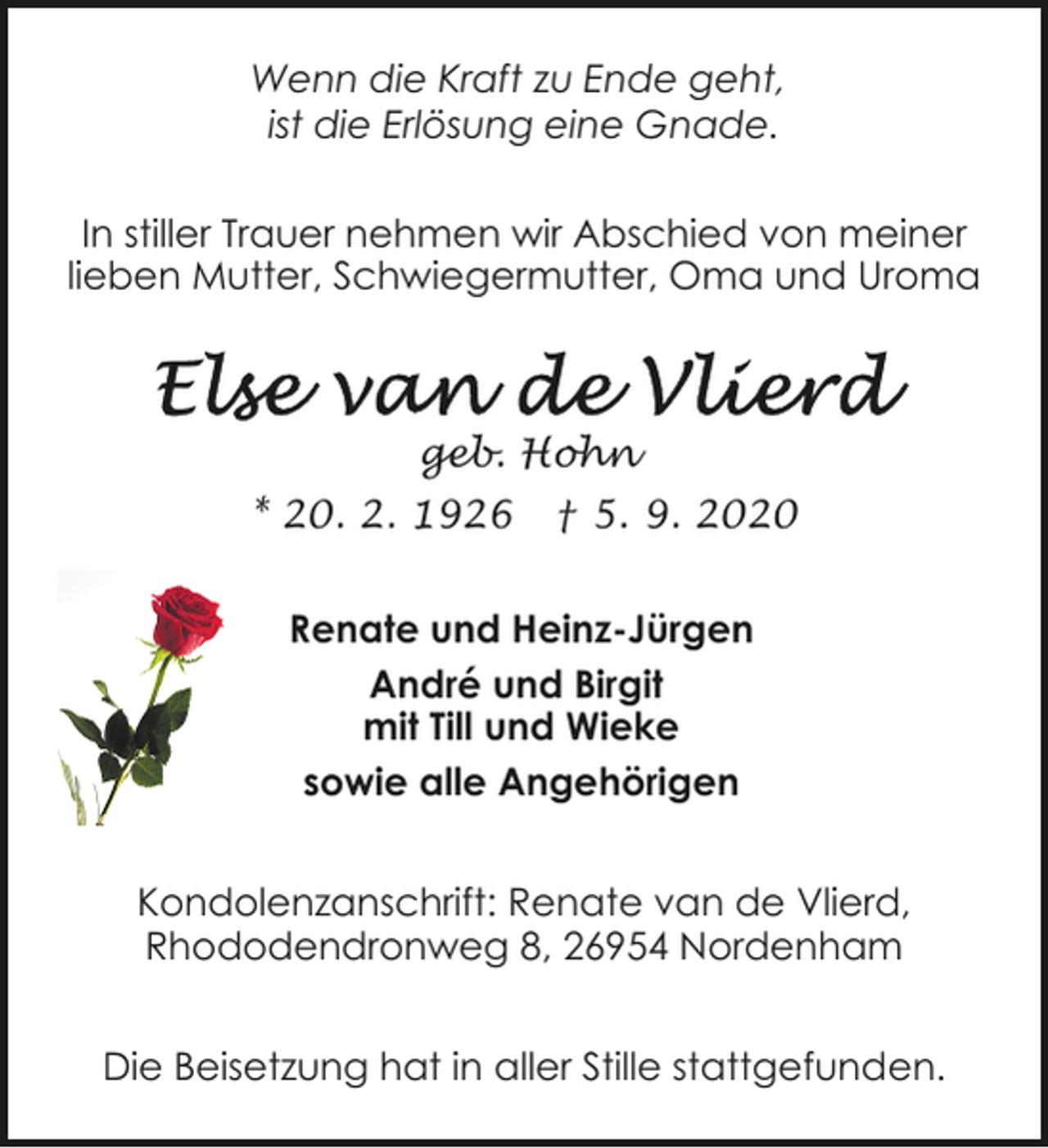 <p>Wenn die Kraft zu Ende geht,<br />ist die Erlösung eine Gnade.<br />In stiller Trauer nehmen wir Abschied von meiner<br />lieben Mutter, Schwiegermutter, Oma und Uroma</p><p>geb. Hohn<br />* 20. 2. 1926</p><p>† 5. 9. 2020</p><p>Renate und Heinz-Jürgen<br />André und Birgit<br />mit Till und Wieke<br />sowie alle Angehörigen<br />Kondolenzanschrift: Renate van de Vlierd,<br />Rhododendronweg 8, 26954 Nordenham<br />Die Beisetzung hat in aller Stille stattgefunden.</p>