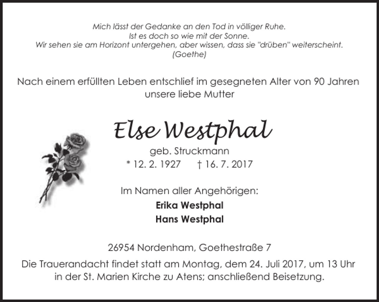 <p>Mich lässt der Gedanke an den Tod in völliger Ruhe.<br />Ist es doch so wie mit der Sonne.<br />Wir sehen sie am Horizont untergehen, aber wissen, dass sie "drüben" weiterscheint.<br />(Goethe)</p><p>Nach einem erfüllten Leben entschlief im gesegneten Alter von 90 Jahren<br />unsere liebe Mutter</p><p>Else Westphal<br />geb. Struckmann<br />* 12. 2. 1927<br />† 16. 7. 2017</p><p>Im Namen aller Angehörigen:<br />Erika Westphal<br />Hans Westphal<br />26954 Nordenham, Goethestraße 7<br />Die Trauerandacht findet statt am Montag, dem 24. Juli 2017, um 13 Uhr<br />in der St. Marien Kirche zu Atens; anschließend Beisetzung.</p>