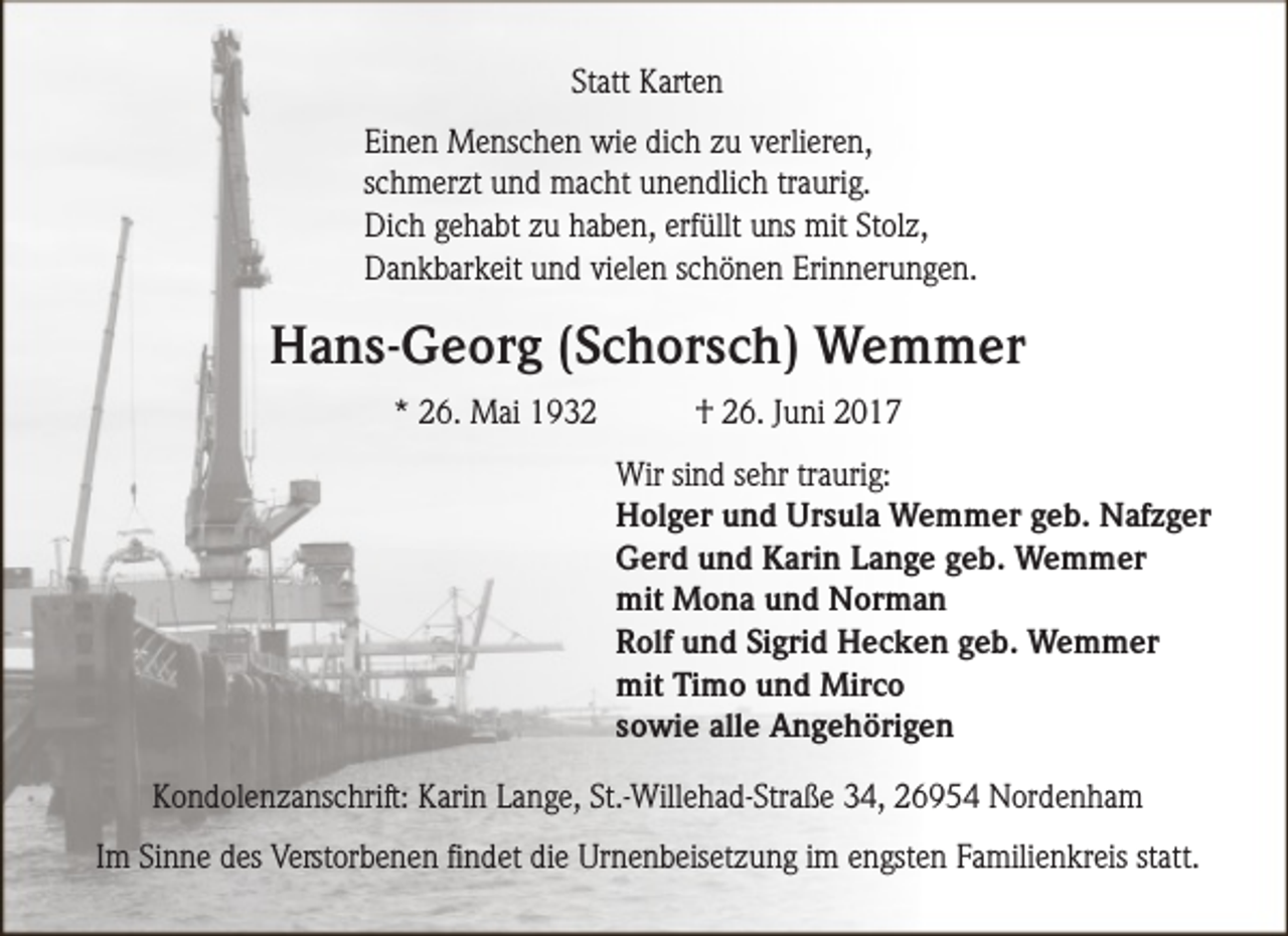 <p>Statt Karten<br />Einen Menschen wie dich zu verlieren,<br />schmerzt und macht unendlich traurig.<br />Dich gehabt zu haben, erfüllt uns mit Stolz,<br />Dankbarkeit und vielen schönen Erinnerungen.</p><p>Hans-Georg (Schorsch) Wemmer<br />* 26. Mai 1932</p><p>† 26. Juni 2017<br />Wir sind sehr traurig:<br />Holger und Ursula Wemmer geb. Nafzger<br />Gerd und Karin Lange geb. Wemmer<br />mit Mona und Norman<br />Rolf und Sigrid Hecken geb. Wemmer<br />mit Timo und Mirco<br />sowie alle Angehörigen</p><p>Kondolenzanschrift: Karin Lange, St.-Willehad-Straße 34, 26954 Nordenham<br />Im Sinne des Verstorbenen findet die Urnenbeisetzung im engsten Familienkreis statt.</p>
