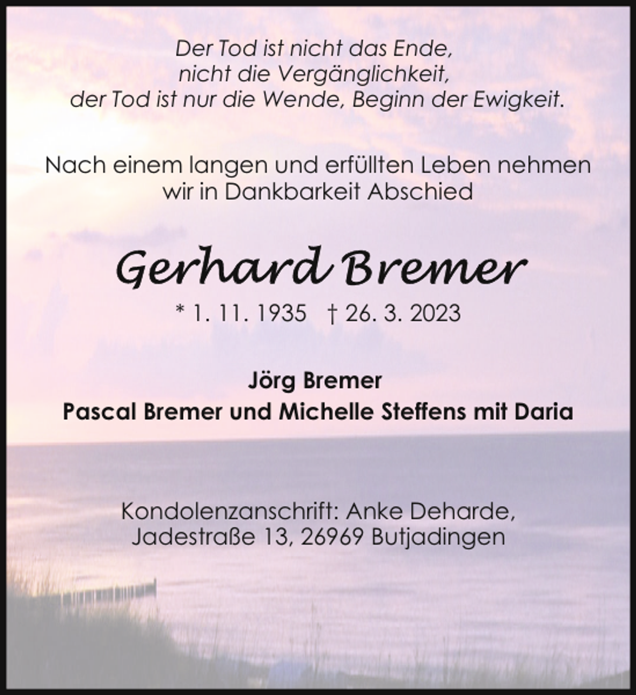 <p>Der Tod ist nicht das Ende,<br />nicht die Vergänglichkeit,<br />der Tod ist nur die Wende, Beginn der Ewigkeit.</p><p>Nach einem langen und erfüllten Leben nehmen<br />wir in Dankbarkeit Abschied</p><p>* 1. 11. 1935 † 26. 3. 2023<br />Jörg Bremer<br />Pascal Bremer und Michelle Steffens mit Daria</p><p>Kondolenzanschrift: Anke Deharde,<br />Jadestraße 13, 26969 Butjadingen</p>