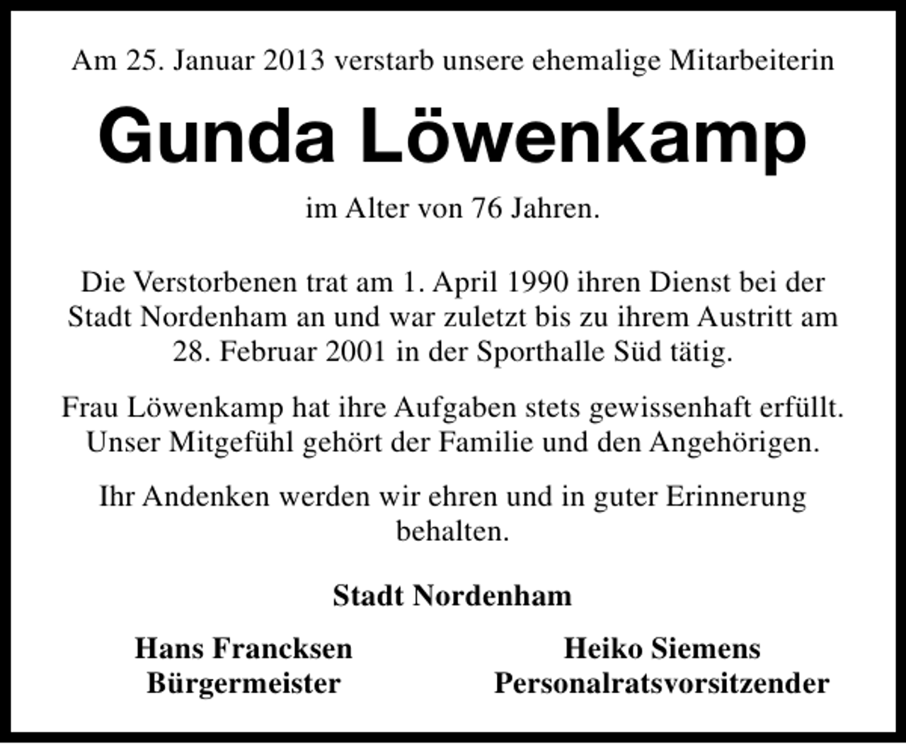 <p>Am 25. Januar 2013 verstarb unsere ehemalige Mitarbeiterin</p><p>Gunda Löwenkamp<br />im Alter von 76 Jahren.</p><p>Die Verstorbenen trat am 1. April 1990 ihren Dienst bei der<br />Stadt Nordenham an und war zuletzt bis zu ihrem Austritt am<br />28. Februar 2001 in der Sporthalle Süd tätig.<br />Frau Löwenkamp hat ihre Aufgaben stets gewissenhaft erfüllt.<br />Unser Mitgefühl gehört der Familie und den Angehörigen.<br />Ihr Andenken werden wir ehren und in guter Erinnerung<br />behalten.<br />Stadt Nordenham<br />Hans Francksen<br />Bürgermeister</p><p>Heiko Siemens<br />Personalratsvorsitzender</p>