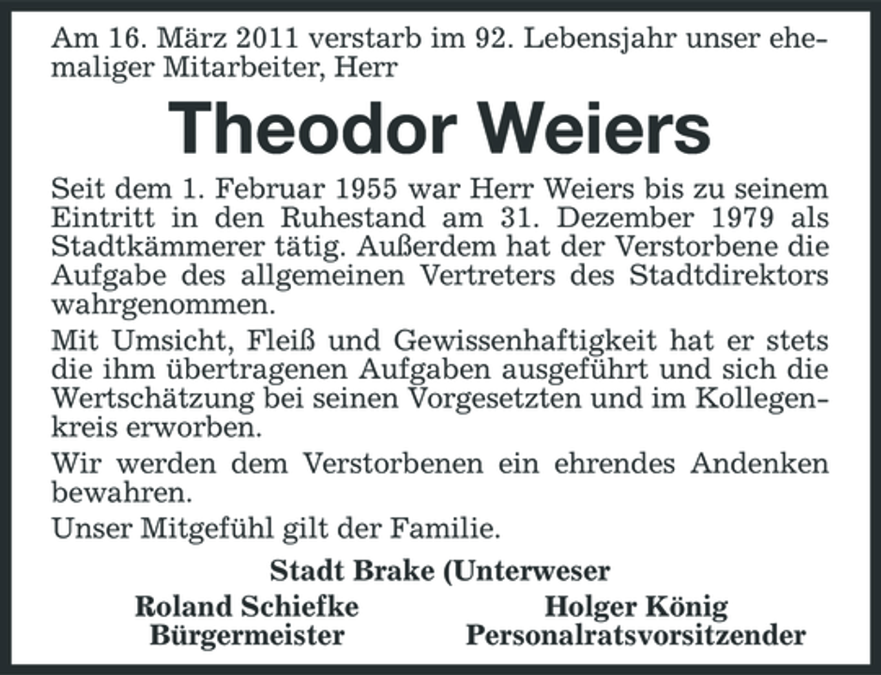 <p>Am 16. März 2011 verstarb im 92. Lebensjahr unser ehemaliger Mitarbeiter, Herr</p><p>Theodor Weiers<br />Seit dem 1. Februar 1955 war Herr Weiers bis zu seinem Eintritt in den Ruhestand am 31. Dezember 1979 als Stadtkämmerer tätig. Außerdem hat der Verstorbene die Aufgabe des allgemeinen Vertreters des Stadtdirektors wahrgenommen. Mit Umsicht, Fleiß und Gewissenhaftigkeit hat er stets die ihm übertragenen Aufgaben ausgeführt und sich die Wertschätzung bei seinen Vorgesetzten und im Kollegenkreis erworben. Wir werden dem Verstorbenen ein ehrendes Andenken bewahren. Unser Mitgefühl gilt der Familie. Stadt Brake (Unterweser Roland Schiefke Holger König Bürgermeister Personalratsvorsitzender</p>