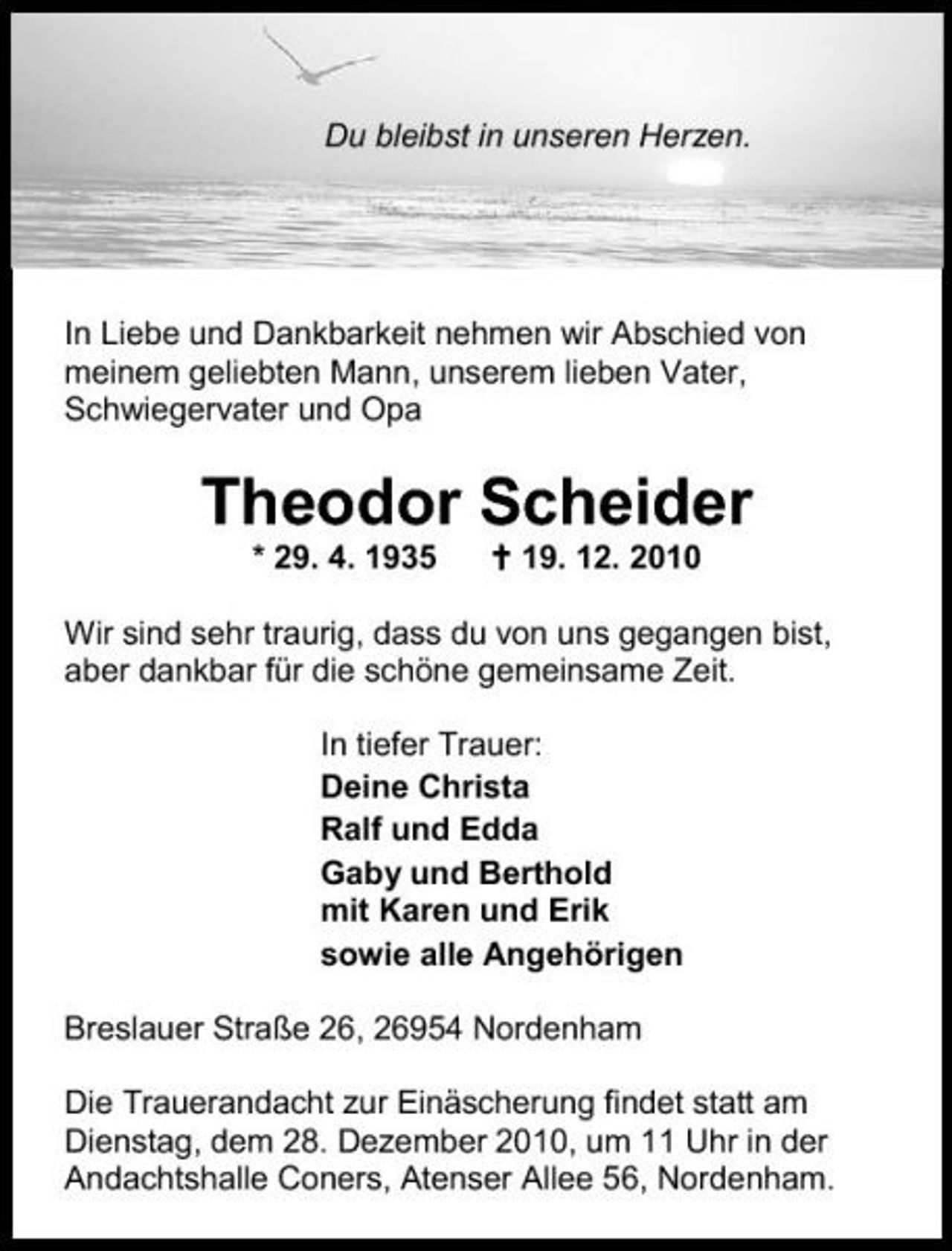 <p>Du bleibst in unseren Herzen.</p><p>In Liebe und Dankbarkeit nehmen wir Abschied von meinem geliebten Mann, unserem lieben Vater, Schwiegervater und Opa</p><p>Theodor Scheider<br />* 29. 4. 1935 19. 12. 2010 Wir sind sehr traurig, dass du von uns gegangen bist, aber dankbar für die schöne gemeinsame Zeit. In tiefer Trauer: Deine Christa Ralf und Edda Gaby und Berthold mit Karen und Erik sowie alle Angehörigen Breslauer Straße 26, 26954 Nordenham Die Trauerandacht zur Einäscherung findet statt am Dienstag, dem 28. Dezember 2010, um 11 Uhr in der Andachtshalle Coners, Atenser Allee 56, Nordenham.</p>
