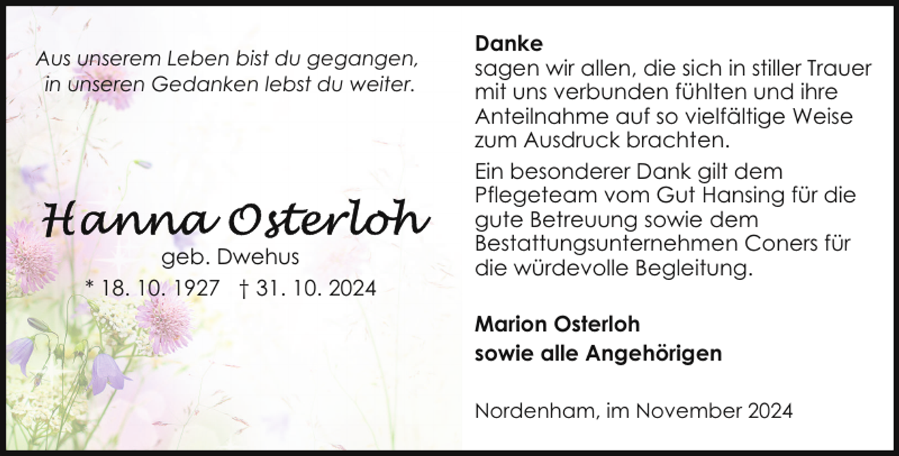 <p>Aus unserem Leben bist du gegangen,<br />in unseren Gedanken lebst du weiter.</p>
<p>geb. Dwehus<br />* 18. 10. 1927 † 31. 10. 2024</p>
<p>Danke<br />sagen wir allen, die sich in stiller Trauer<br />mit uns verbunden fühlten und ihre<br />Anteilnahme auf so vielfältige Weise<br />zum Ausdruck brachten.<br />Ein besonderer Dank gilt dem<br />Pflegeteam vom Gut Hansing für die<br />gute Betreuung sowie dem<br />Bestattungsunternehmen Coners für<br />die würdevolle Begleitung.<br />Marion Osterloh<br />sowie alle Angehörigen<br />Nordenham, im November 2024</p>