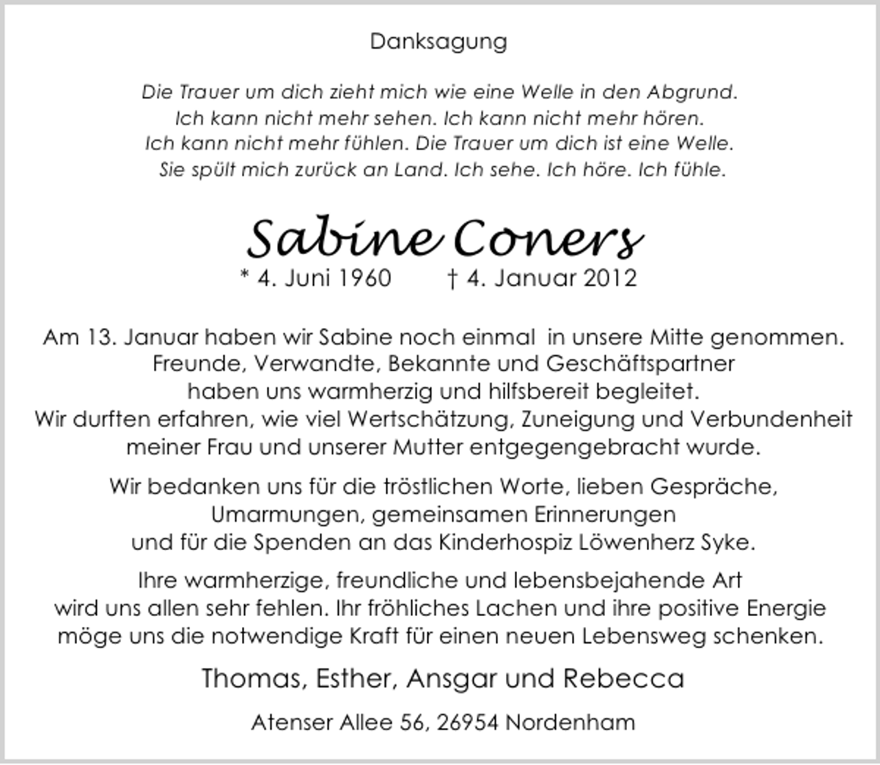 <p>Danksagung<br />Die Trauer um dich zieht mich wie eine Welle in den Abgrund.<br />Ich kann nicht mehr sehen. Ich kann nicht mehr hören.<br />Ich kann nicht mehr fühlen. Die Trauer um dich ist eine Welle.<br />Sie spült mich zurück an Land. Ich sehe. Ich höre. Ich fühle.</p>
<p>Sabine Coners</p>
<p>* 4. Juni 1960</p>
<p>† 4. Januar 2012</p>
<p>Am 13. Januar haben wir Sabine noch einmal in unsere Mitte genommen.<br />Freunde, Verwandte, Bekannte und Geschäftspartner<br />haben uns warmherzig und hilfsbereit begleitet.<br />Wir durften erfahren, wie viel Wertschätzung, Zuneigung und Verbundenheit<br />meiner Frau und unserer Mutter entgegengebracht wurde.<br />Wir bedanken uns für die tröstlichen Worte, lieben Gespräche,<br />Umarmungen, gemeinsamen Erinnerungen<br />und für die Spenden an das Kinderhospiz Löwenherz Syke.<br />Ihre warmherzige, freundliche und lebensbejahende Art<br />wird uns allen sehr fehlen. Ihr fröhliches Lachen und ihre positive Energie<br />möge uns die notwendige Kraft für einen neuen Lebensweg schenken.</p>
<p>Thomas, Esther, Ansgar und Rebecca<br />Atenser Allee 56, 26954 Nordenham</p>