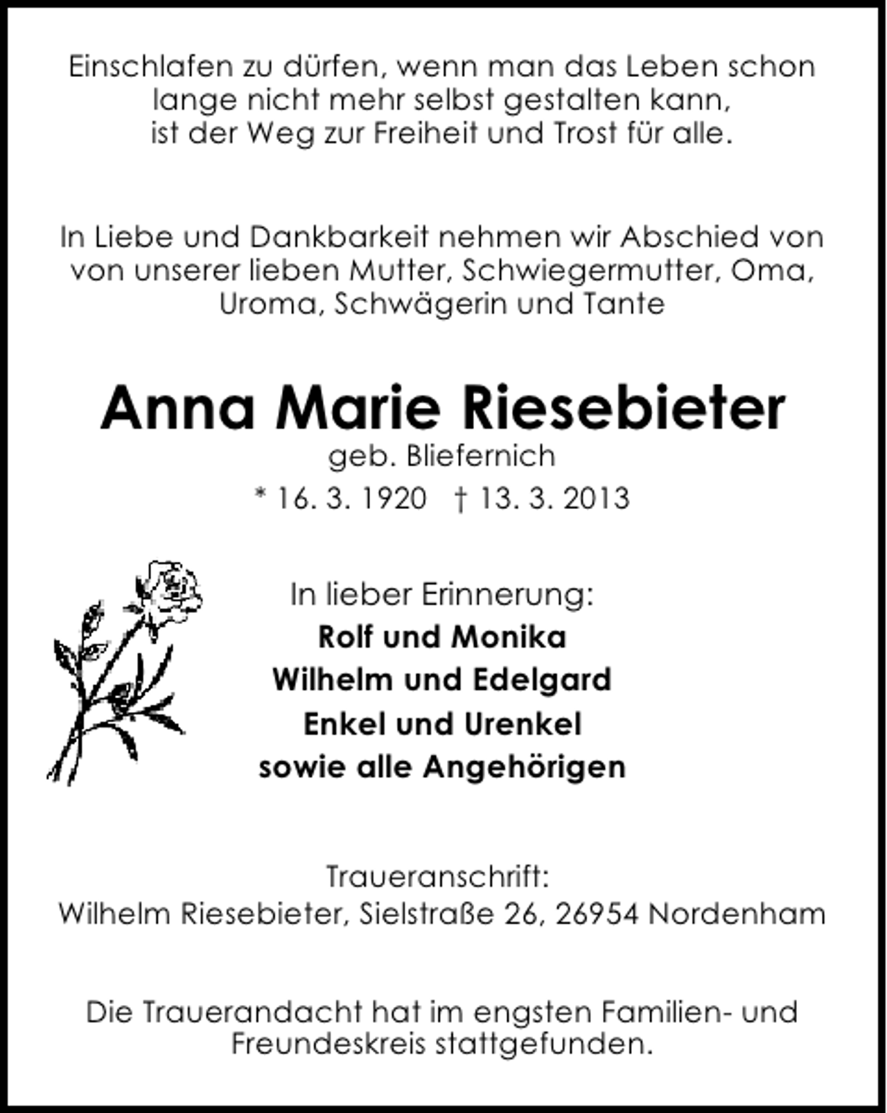<p>Einschlafen zu dürfen, wenn man das Leben schon<br />lange nicht mehr selbst gestalten kann,<br />ist der Weg zur Freiheit und Trost für alle.<br />In Liebe und Dankbarkeit nehmen wir Abschied von<br />von unserer lieben Mutter, Schwiegermutter, Oma,<br />Uroma, Schwägerin und Tante</p><p>Anna Marie Riesebieter<br />geb. Bliefernich<br />* 16. 3. 1920 † 13. 3. 2013</p><p>In lieber Erinnerung:<br />Rolf und Monika<br />Wilhelm und Edelgard<br />Enkel und Urenkel<br />sowie alle Angehörigen<br />Traueranschrift:<br />Wilhelm Riesebieter, Sielstraße 26, 26954 Nordenham<br />Die Trauerandacht hat im engsten Familien- und<br />Freundeskreis stattgefunden.</p>