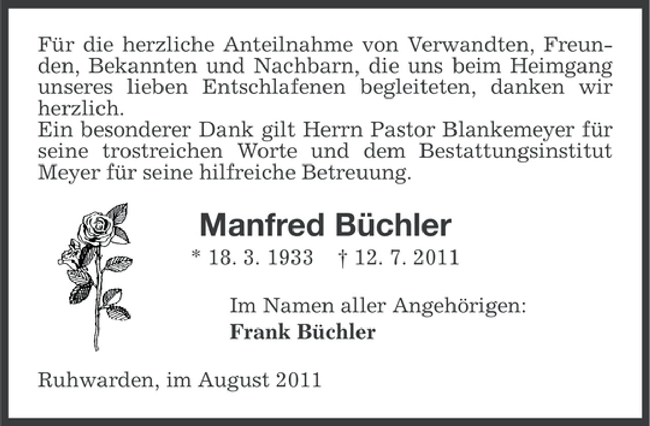 <p>Für die herzliche Anteilnahme von Verwandten, Freunden, Bekannten und Nachbarn, die uns beim Heimgang<br />unseres lieben Entschlafenen begleiteten, danken wir<br />herzlich.<br />Ein besonderer Dank gilt Herrn Pastor Blankemeyer für<br />seine trostreichen Worte und dem Bestattungsinstitut<br />Meyer für seine hilfreiche Betreuung.</p><p>Manfred Büchler<br />* 18. 3. 1933</p><p>† 12. 7. 2011</p><p>Im Namen aller Angehörigen:<br />Frank Büchler<br />Ruhwarden, im August 2011</p>