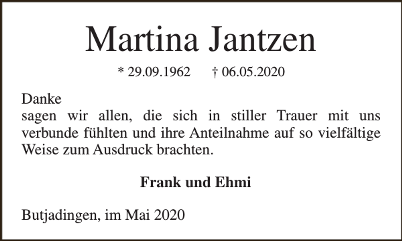 <p>Martina Jantzen<br />* 29.09.1962</p><p>† 06.05.2020</p><p>Danke<br />sagen wir allen, die sich in stiller Trauer mit uns<br />verbunde fühlten und ihre Anteilnahme auf so vielfältige<br />Weise zum Ausdruck brachten.<br />Frank und Ehmi<br />Butjadingen, im Mai 2020</p>