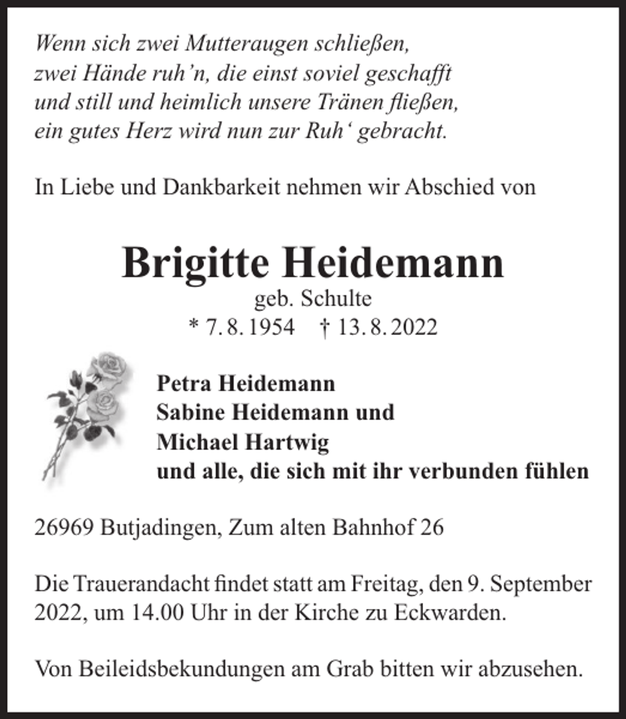 <p>Wenn sich zwei Mutteraugen schließen,<br />zwei Hände ruh’n, die einst soviel geschaﬀt<br />und still und heimlich unsere Tränen ﬂießen,<br />ein gutes Herz wird nun zur Ruh‘ gebracht.<br />In Liebe und Dankbarkeit nehmen wir Abschied von</p><p>Brigitte Heidemann<br />geb. Schulte<br />* 7. 8. 1954 † 13. 8. 2022</p><p>Petra Heidemann<br />Sabine Heidemann und<br />Michael Hartwig<br />und alle, die sich mit ihr verbunden fühlen<br />26969 Butjadingen, Zum alten Bahnhof 26<br />Die Trauerandacht ﬁndet statt am Freitag, den 9. September<br />2022, um 14.00 Uhr in der Kirche zu Eckwarden.<br />Von Beileidsbekundungen am Grab bitten wir abzusehen.</p>