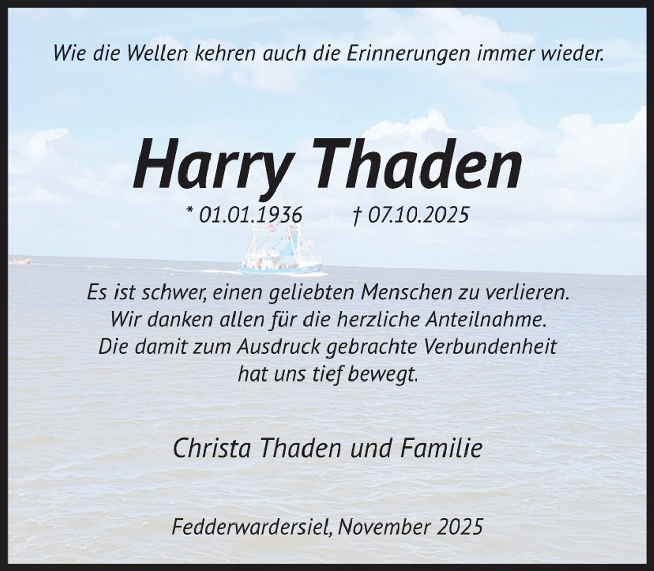 <p>Wie die Wellen kehren auch die Erinnerungen immer wieder.</p>
<p>Harry Thaden<br />* 01.01.1936</p>
<p>† 07.10.2025</p>
<p>Es ist schwer, einen geliebten Menschen zu verlieren.<br />Wir danken allen für die herzliche Anteilnahme.<br />Die damit zum Ausdruck gebrachte Verbundenheit<br />hat uns tief bewegt.</p>
<p>Christa Thaden und Familie<br />Fedderwardersiel, November 2025</p>
