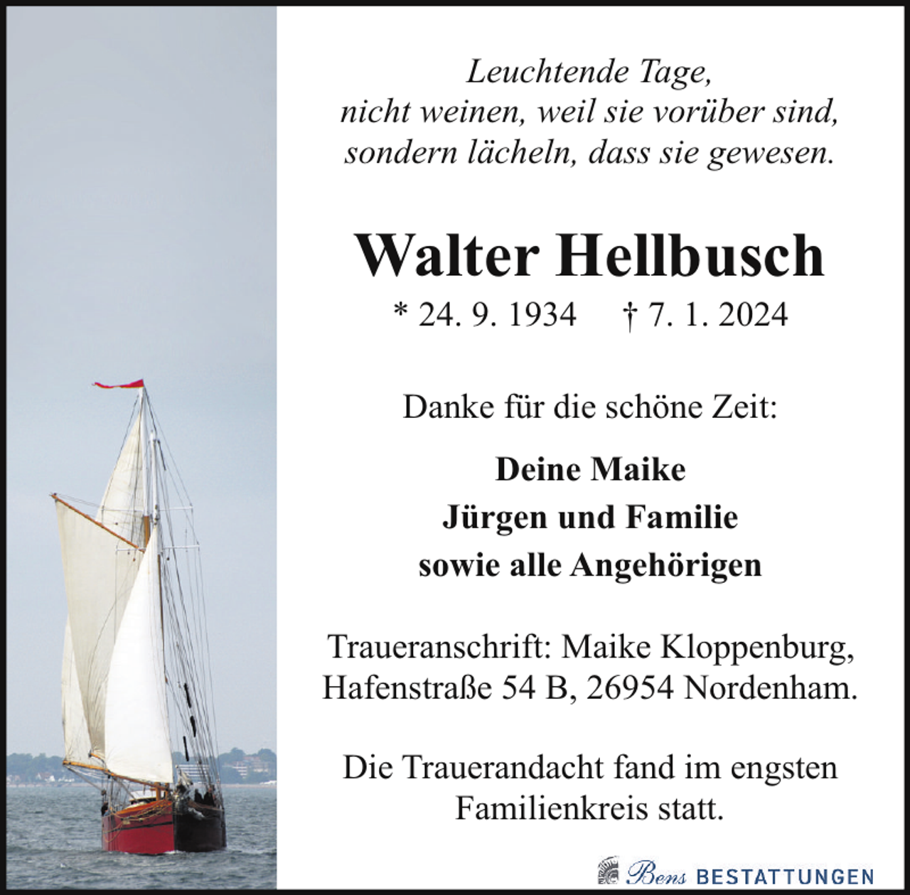 <p>Leuchtende Tage,<br />nicht weinen, weil sie vorüber sind,<br />sondern lächeln, dass sie gewesen.</p><p>Walter Hellbusch<br />* 24. 9. 1934</p><p>† 7. 1. 2024</p><p>Danke für die schöne Zeit:<br />Deine Maike<br />Jürgen und Familie<br />sowie alle Angehörigen<br />Traueranschrift: Maike Kloppenburg,<br />Hafenstraße 54 B, 26954 Nordenham.<br />Die Trauerandacht fand im engsten<br />Familienkreis statt.</p>