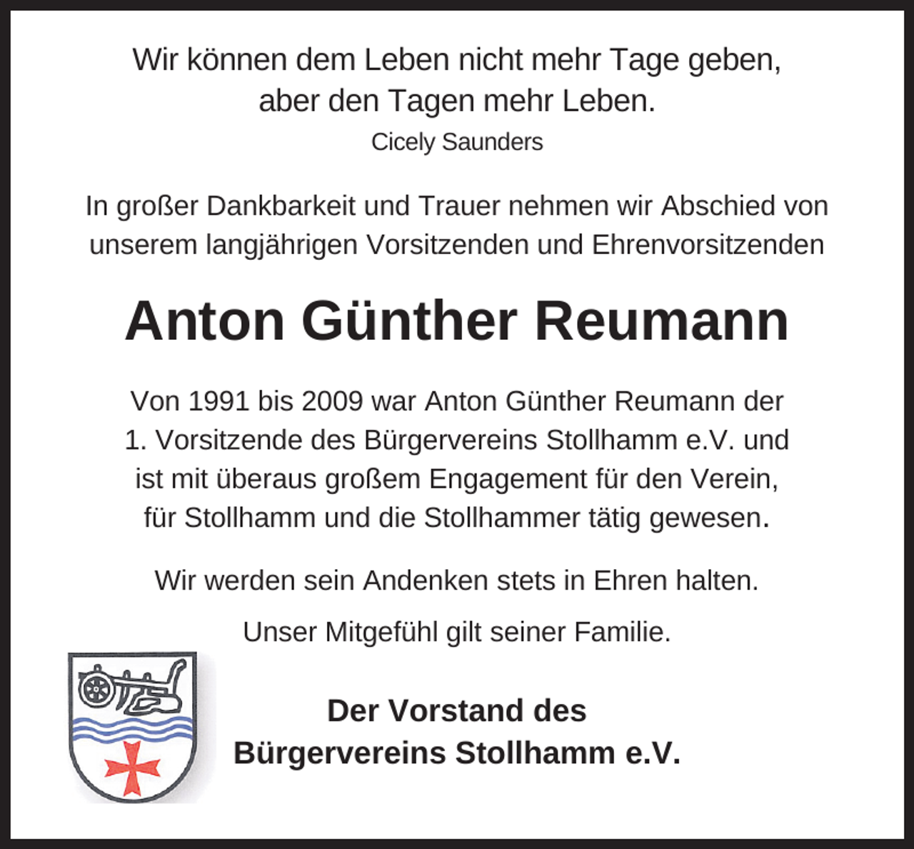 <p>Wir können dem Leben nicht mehr Tage geben,<br />aber den Tagen mehr Leben.<br />Cicely Saunders</p><p>In großer Dankbarkeit und Trauer nehmen wir Abschied von<br />unserem langjährigen Vorsitzenden und Ehrenvorsitzenden</p><p>Anton Günther Reumann<br />Von 1991 bis 2009 war Anton Günther Reumann der<br />1. Vorsitzende des Bürgervereins Stollhamm e.V. und<br />ist mit überaus großem Engagement für den Verein,<br />für Stollhamm und die Stollhammer tätig gewesen.<br />Wir werden sein Andenken stets in Ehren halten.<br />Unser Mitgefühl gilt seiner Familie.</p><p>Der Vorstand des<br />Bürgervereins Stollhamm e.V.</p>