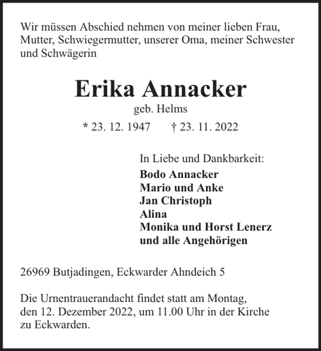<p>Wir müssen Abschied nehmen von meiner lieben Frau,<br />Mutter, Schwiegermutter, unserer Oma, meiner Schwester<br />und Schwägerin</p><p>Erika Annacker<br />geb. Helms</p><p>* 23. 12. 1947</p><p>† 23. 11. 2022</p><p>In Liebe und Dankbarkeit:<br />Bodo Annacker<br />Mario und Anke<br />Jan Christoph<br />Alina<br />Monika und Horst Lenerz<br />und alle Angehörigen<br />26969 Butjadingen, Eckwarder Ahndeich 5<br />Die Urnentrauerandacht findet statt am Montag,<br />den 12. Dezember 2022, um 11.00 Uhr in der Kirche<br />zu Eckwarden.</p>