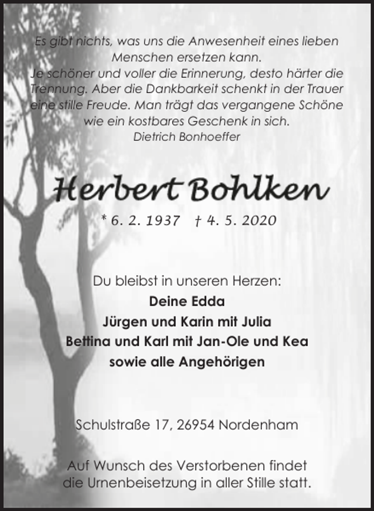<p>Es gibt nichts, was uns die Anwesenheit eines lieben<br />Menschen ersetzen kann.<br />Je schöner und voller die Erinnerung, desto härter die<br />Trennung. Aber die Dankbarkeit schenkt in der Trauer<br />eine stille Freude. Man trägt das vergangene Schöne<br />wie ein kostbares Geschenk in sich.<br />Dietrich Bonhoeffer</p><p>* 6. 2. 1937</p><p>† 4. 5. 2020</p><p>Du bleibst in unseren Herzen:<br />Deine Edda<br />Jürgen und Karin mit Julia<br />Bettina und Karl mit Jan-Ole und Kea<br />sowie alle Angehörigen</p><p>Schulstraße 17, 26954 Nordenham<br />Auf Wunsch des Verstorbenen findet<br />die Urnenbeisetzung in aller Stille statt.</p>