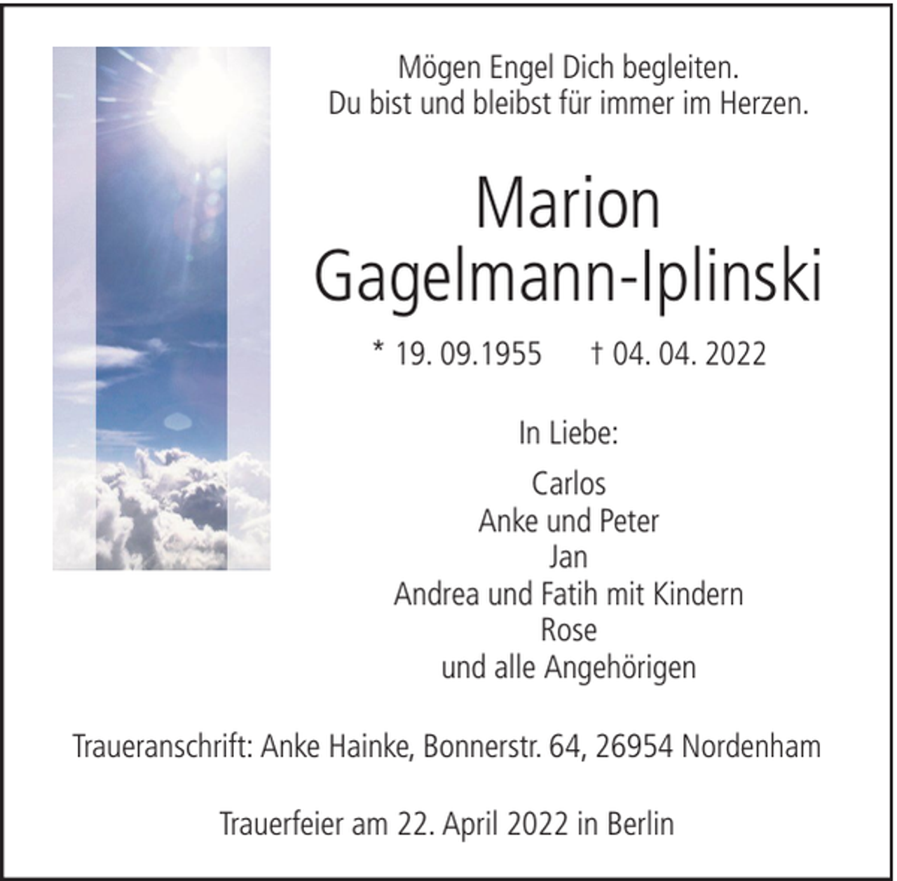<p>Mögen Engel Dich begleiten.<br />Du bist und bleibst für immer im Herzen.</p><p>Marion<br />Gagelmann-Iplinski<br />* 19. 09.1955</p><p>† 04. 04. 2022</p><p>In Liebe:<br />Carlos<br />Anke und Peter<br />Jan<br />Andrea und Fatih mit Kindern<br />Rose<br />und alle Angehörigen<br />Traueranschrift: Anke Hainke, Bonnerstr. 64, 26954 Nordenham<br />Trauerfeier am 22. April 2022 in Berlin</p>