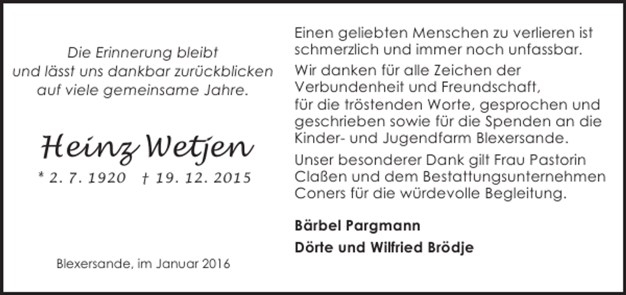 <p>Die Erinnerung bleibt<br />und lässt uns dankbar zurückblicken<br />auf viele gemeinsame Jahre.</p><p>Heinz Wetjen<br />* 2. 7. 1920</p><p>† 19. 12. 2015</p><p>Blexersande, im Januar 2016</p><p>Einen geliebten Menschen zu verlieren ist<br />schmerzlich und immer noch unfassbar.<br />Wir danken für alle Zeichen der<br />Verbundenheit und Freundschaft,<br />für die tröstenden Worte, gesprochen und<br />geschrieben sowie für die Spenden an die<br />Kinder- und Jugendfarm Blexersande.<br />Unser besonderer Dank gilt Frau Pastorin<br />Claßen und dem Bestattungsunternehmen<br />Coners für die würdevolle Begleitung.<br />Bärbel Pargmann<br />Dörte und Wilfried Brödje</p>