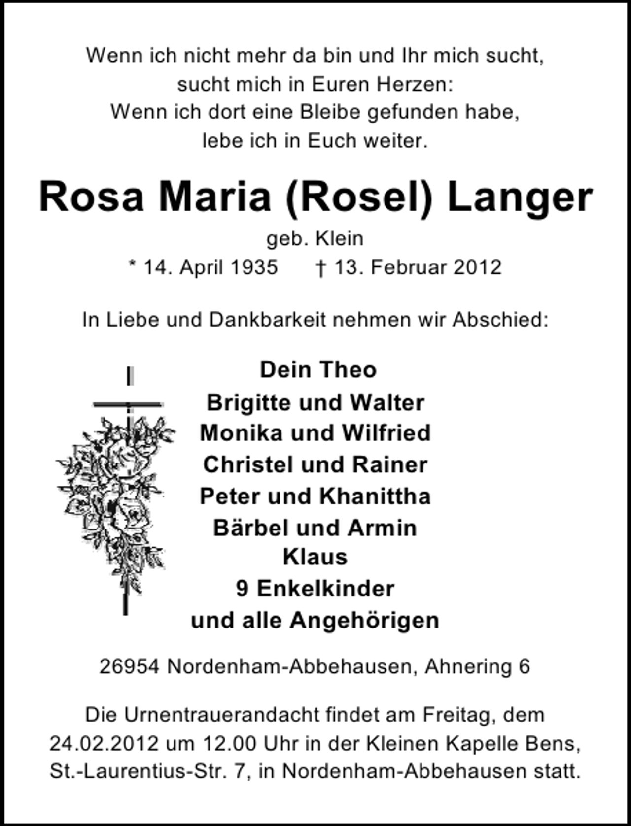 <p>Wenn ich nicht mehr da bin und Ihr mich sucht,<br />sucht mich in Euren Herzen:<br />Wenn ich dort eine Bleibe gefunden habe,<br />lebe ich in Euch weiter.</p><p>Rosa Maria (Rosel) Langer<br />geb. Klein<br />* 14. April 1935<br />† 13. Februar 2012<br />In Liebe und Dankbarkeit nehmen wir Abschied:</p><p>Dein Theo<br />Brigitte und Walter<br />Monika und Wilfried<br />Christel und Rainer<br />Peter und Khanittha<br />Bärbel und Armin<br />Klaus<br />9 Enkelkinder<br />und alle Angehörigen<br />26954 Nordenham-Abbehausen, Ahnering 6<br />Die Urnentrauerandacht findet am Freitag, dem<br />24.02.2012 um 12.00 Uhr in der Kleinen Kapelle Bens,<br />St.-Laurentius-Str. 7, in Nordenham-Abbehausen statt.</p>