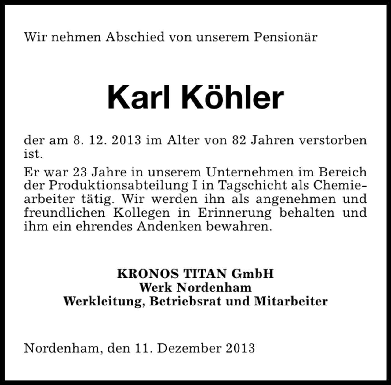 <p>Wir nehmen Abschied von unserem Pensionär</p><p>Karl Köhler<br />der am 8. 12. 2013 im Alter von 82 Jahren verstorben<br />ist.<br />Er war 23 Jahre in unserem Unternehmen im Bereich<br />der Produktionsabteilung I in Tagschicht als Chemiearbeiter tätig. Wir werden ihn als angenehmen und<br />freundlichen Kollegen in Erinnerung behalten und<br />ihm ein ehrendes Andenken bewahren.<br />KRONOS TITAN GmbH<br />Werk Nordenham<br />Werkleitung, Betriebsrat und Mitarbeiter<br />Nordenham, den 11. Dezember 2013</p>