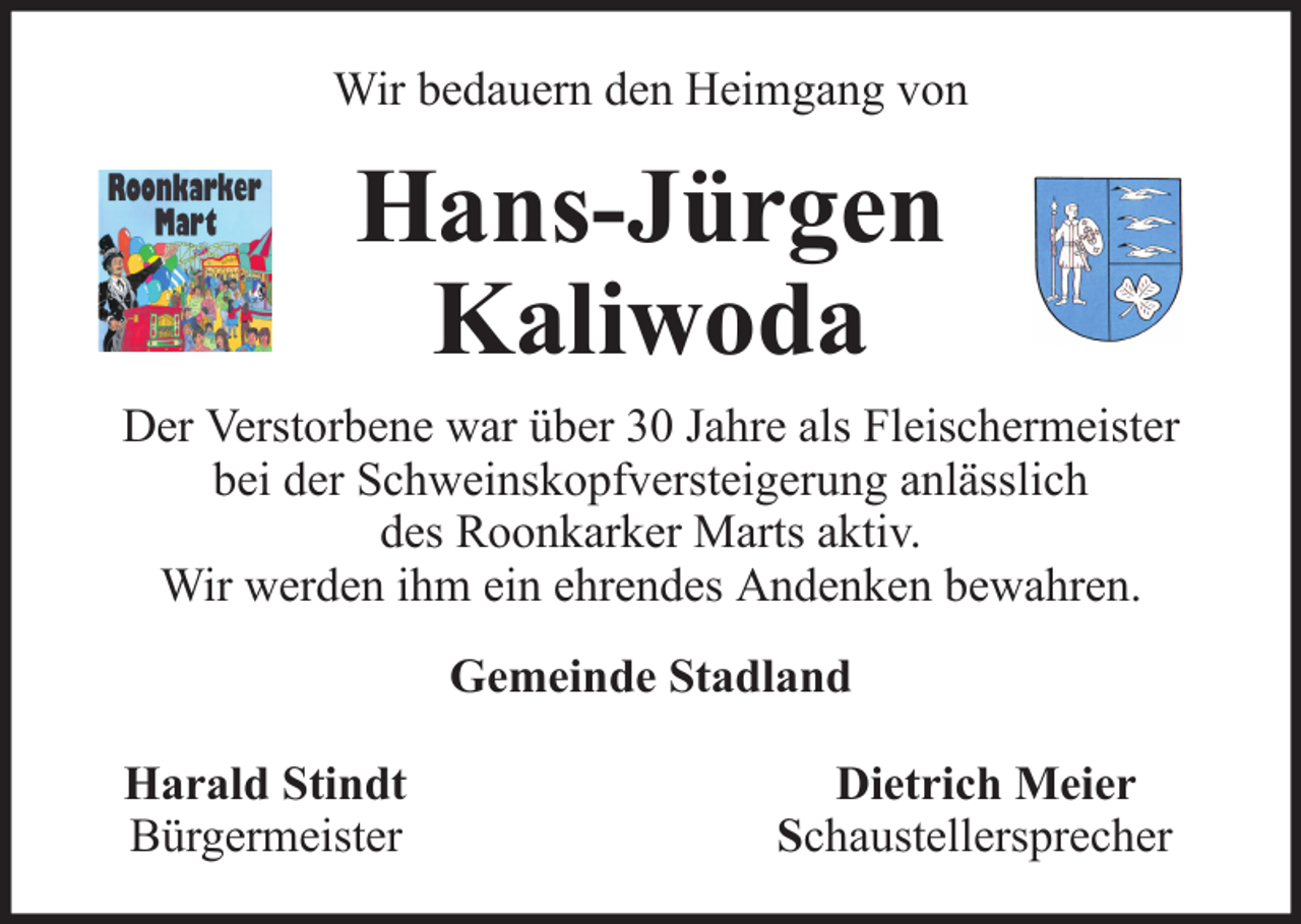 <p>Wir bedauern den Heimgang von</p><p>Hans-Jürgen<br />Kaliwoda<br />Der Verstorbene war über 30 Jahre als Fleischermeister<br />bei der Schweinskopfversteigerung anlässlich<br />des Roonkarker Marts aktiv.<br />Wir werden ihm ein ehrendes Andenken bewahren.<br />Gemeinde Stadland<br />Harald Stindt<br />Bürgermeister</p><p>Dietrich Meier<br />Schaustellersprecher</p>