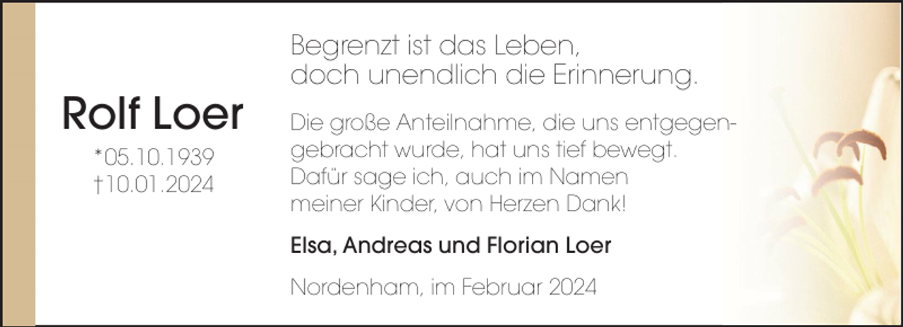 <p>Rolf Loer<br />*05.10.1939<br />†10.01.2024</p><p>Begrenzt ist das Leben,<br />doch unendlich die Erinnerung.<br />Die große Anteilnahme, die uns entgegengebracht wurde, hat uns tief bewegt.<br />Dafür sage ich, auch im Namen<br />meiner Kinder, von Herzen Dank!<br />Elsa, Andreas und Florian Loer<br />Nordenham, im Februar 2024</p>