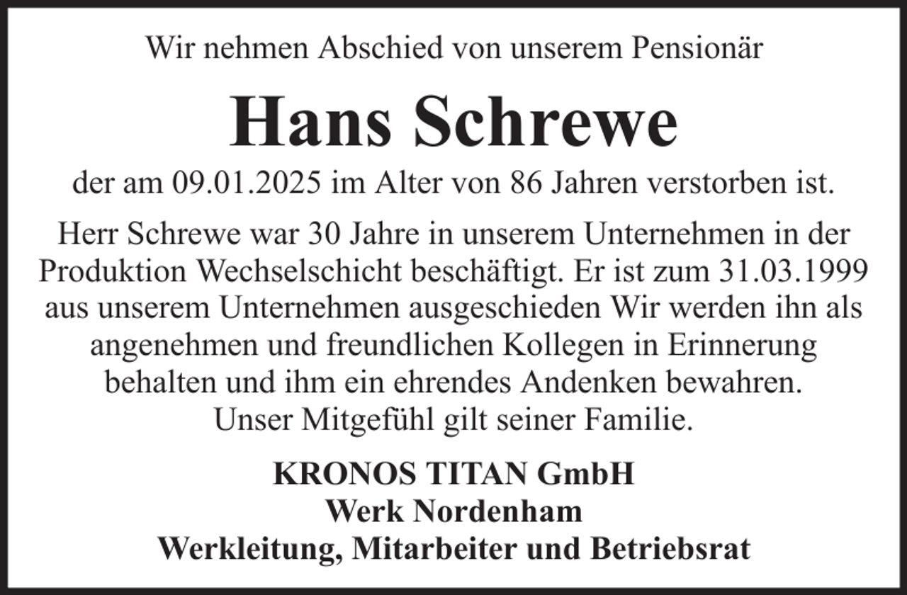 <p>Wir nehmen Abschied von unserem Pensionär</p><p>Hans Schrewe<br />der am 09.01.2025 im Alter von 86 Jahren verstorben ist.<br />Herr Schrewe war 30 Jahre in unserem Unternehmen in der<br />Produktion Wechselschicht beschäftigt. Er ist zum 31.03.1999<br />aus unserem Unternehmen ausgeschieden Wir werden ihn als<br />angenehmen und freundlichen Kollegen in Erinnerung<br />behalten und ihm ein ehrendes Andenken bewahren.<br />Unser Mitgefühl gilt seiner Familie.<br />KRONOS TITAN GmbH<br />Werk Nordenham<br />Werkleitung, Mitarbeiter und Betriebsrat</p>