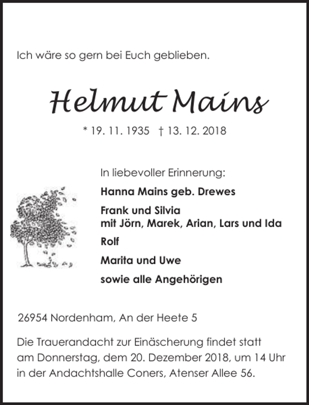 <p>Ich wäre so gern bei Euch geblieben.</p><p>Helmut Mains<br />* 19. 11. 1935 † 13. 12. 2018</p><p>In liebevoller Erinnerung:<br />Hanna Mains geb. Drewes<br />Frank und Silvia<br />mit Jörn, Marek, Arian, Lars und Ida<br />Rolf<br />Marita und Uwe<br />sowie alle Angehörigen<br />26954 Nordenham, An der Heete 5</p><p>Die Trauerandacht zur Einäscherung findet statt<br />am Donnerstag, dem 20. Dezember 2018, um 14 Uhr<br />in der Andachtshalle Coners, Atenser Allee 56.</p>