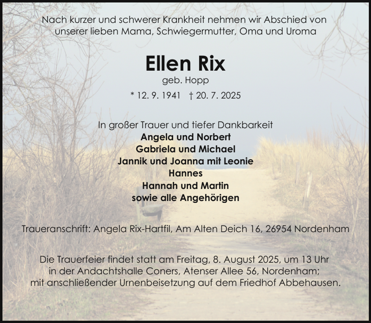 <p>Nach kurzer und schwerer Krankheit nehmen wir Abschied von<br />unserer lieben Mama, Schwiegermutter, Oma und Uroma</p><p>Ellen Rix<br />geb. Hopp</p><p>* 12. 9. 1941 † 20. 7. 2025</p><p>In großer Trauer und tiefer Dankbarkeit<br />Angela und Norbert<br />Gabriela und Michael<br />Jannik und Joanna mit Leonie<br />Hannes<br />Hannah und Martin<br />sowie alle Angehörigen<br />Traueranschrift: Angela Rix-Hartfil, Am Alten Deich 16, 26954 Nordenham<br />Die Trauerfeier findet statt am Freitag, 8. August 2025, um 13 Uhr<br />in der Andachtshalle Coners, Atenser Allee 56, Nordenham;<br />mit anschließender Urnenbeisetzung auf dem Friedhof Abbehausen.</p>