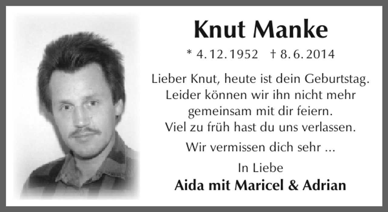 <p>Knut Manke</p><p>* 4. 12. 1952 † 8. 6. 2014<br />Lieber Knut, heute ist dein Geburtstag.<br />Leider können wir ihn nicht mehr<br />gemeinsam mit dir feiern.<br />Viel zu früh hast du uns verlassen.<br />Wir vermissen dich sehr ...<br />In Liebe</p><p>Aida mit Maricel &amp; Adrian</p>