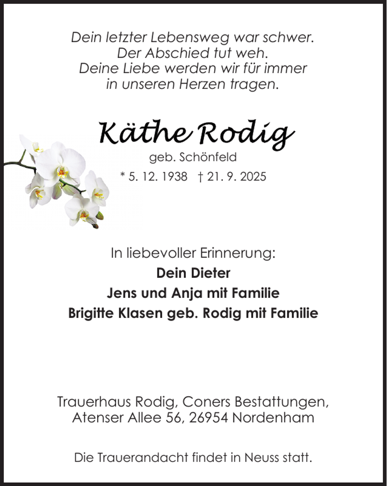 <p>Dein letzter Lebensweg war schwer.<br />Der Abschied tut weh.<br />Deine Liebe werden wir für immer<br />in unseren Herzen tragen.</p>
<p>geb. Schönfeld<br />* 5. 12. 1938 † 21. 9. 2025</p>
<p>In liebevoller Erinnerung:<br />Dein Dieter<br />Jens und Anja mit Familie<br />Brigitte Klasen geb. Rodig mit Familie</p>
<p>Trauerhaus Rodig, Coners Bestattungen,<br />Atenser Allee 56, 26954 Nordenham<br />Die Trauerandacht findet in Neuss statt.</p>