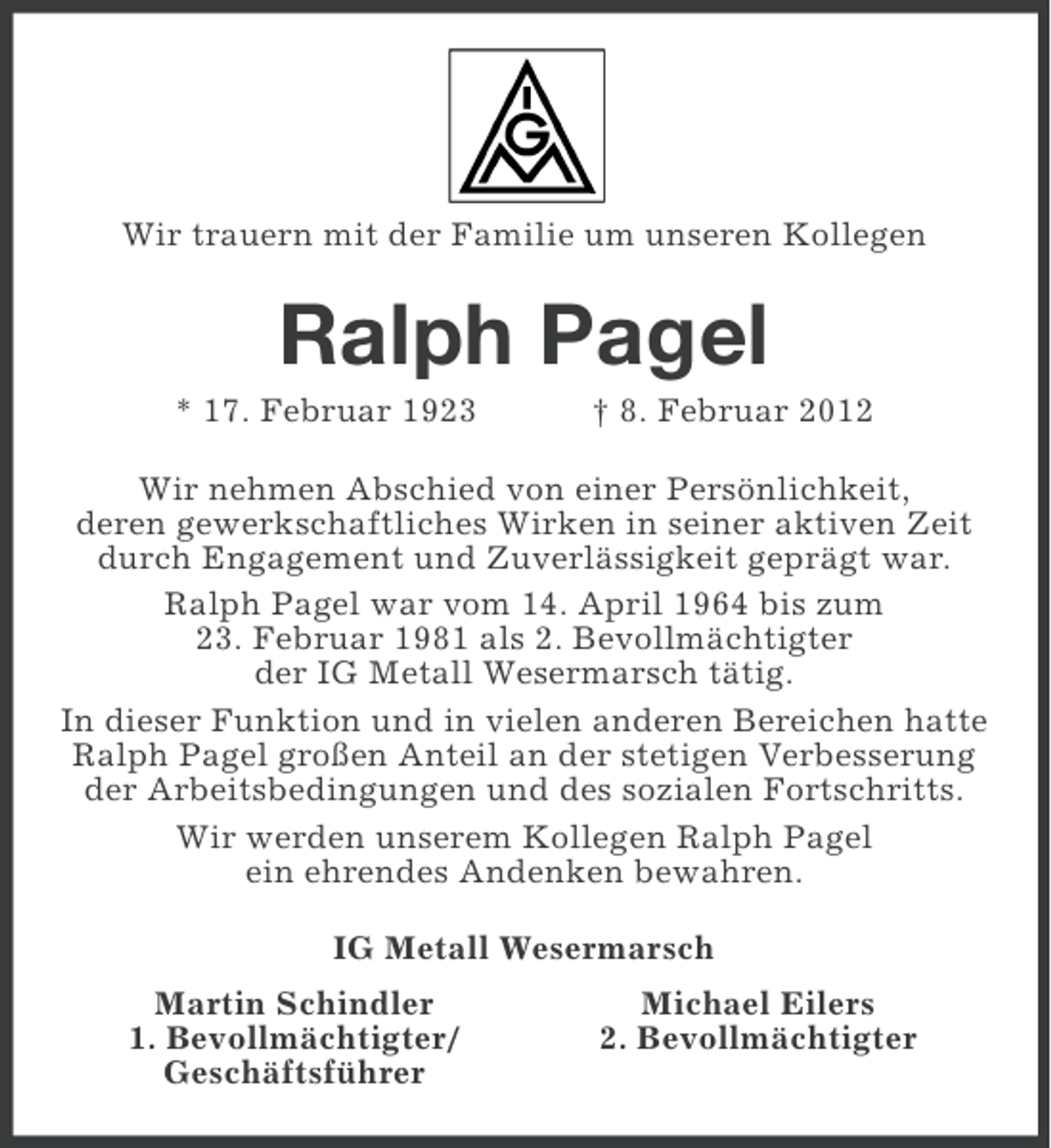 <p>Wir trauern mit der Familie um unseren Kollegen</p><p>Ralph Pagel<br />* 17. Februar 1923</p><p>† 8. Februar 2012</p><p>Wir nehmen Abschied von einer Persönlichkeit,<br />deren gewerkschaftliches Wirken in seiner aktiven Zeit<br />durch Engagement und Zuverlässigkeit geprägt war.<br />Ralph Pagel war vom 14. April 1964 bis zum<br />23. Februar 1981 als 2. Bevollmächtigter<br />der IG Metall Wesermarsch tätig.<br />In dieser Funktion und in vielen anderen Bereichen hatte<br />Ralph Pagel großen Anteil an der stetigen Verbesserung<br />der Arbeitsbedingungen und des sozialen Fortschritts.<br />Wir werden unserem Kollegen Ralph Pagel<br />ein ehrendes Andenken bewahren.<br />IG Metall Wesermarsch<br />Martin Schindler<br />1. Bevollmächtigter/<br />Geschäftsführer</p><p>Michael Eilers<br />2. Bevollmächtigter</p>