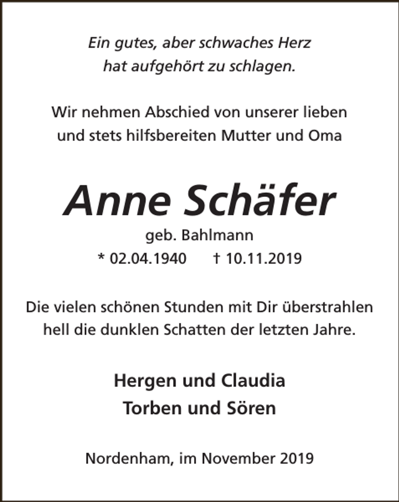 <p>Ein gutes, aber schwaches Herz<br />hat aufgehört zu schlagen.<br />Wir nehmen Abschied von unserer lieben<br />und stets hilfsbereiten Mutter und Oma</p><p>Anne Schäfer<br />geb. Bahlmann</p><p>* 02.04.1940</p><p>† 10.11.2019</p><p>Die vielen schönen Stunden mit Dir überstrahlen<br />hell die dunklen Schatten der letzten Jahre.</p><p>Hergen und Claudia<br />Torben und Sören<br />Nordenham, im November 2019</p>