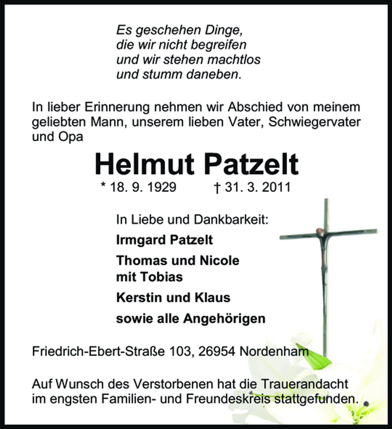 <p>Es geschehen Dinge, die wir nicht begreifen und wir stehen machtlos und stumm daneben. In lieber Erinnerung nehmen wir Abschied von meinem geliebten Mann, unserem lieben Vater, Schwiegervater und Opa</p><p>Helmut Patzelt<br />* 18. 9. 1929 † 31. 3. 2011 In Liebe und Dankbarkeit: Irmgard Patzelt Thomas und Nicole mit Tobias Kerstin und Klaus sowie alle Angehörigen Friedrich-Ebert-Straße 103, 26954 Nordenham Auf Wunsch des Verstorbenen hat die Trauerandacht im engsten Familien- und Freundeskreis stattgefunden.</p>
