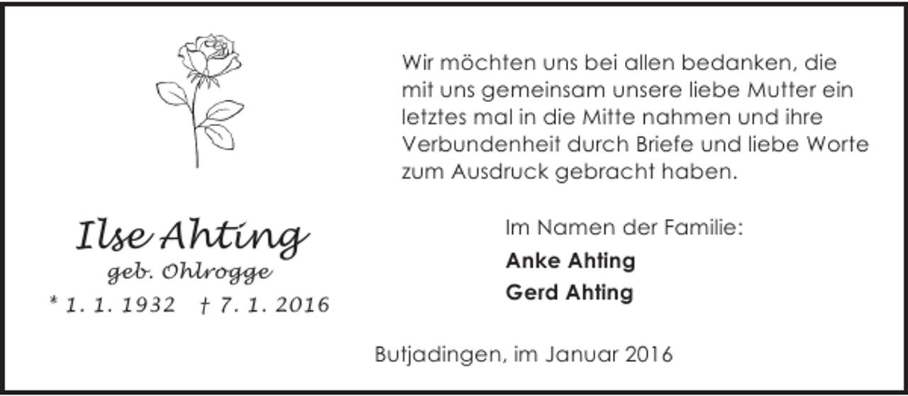 <p>Wir möchten uns bei allen bedanken, die<br />mit uns gemeinsam unsere liebe Mutter ein<br />letztes mal in die Mitte nahmen und ihre<br />Verbundenheit durch Briefe und liebe Worte<br />zum Ausdruck gebracht haben.</p><p>Ilse Ahting<br />geb. Ohlrogge</p><p>* 1. 1. 1932</p><p>† 7. 1. 2016</p><p>Im Namen der Familie:<br />Anke Ahting<br />Gerd Ahting<br />Butjadingen, im Januar 2016</p>