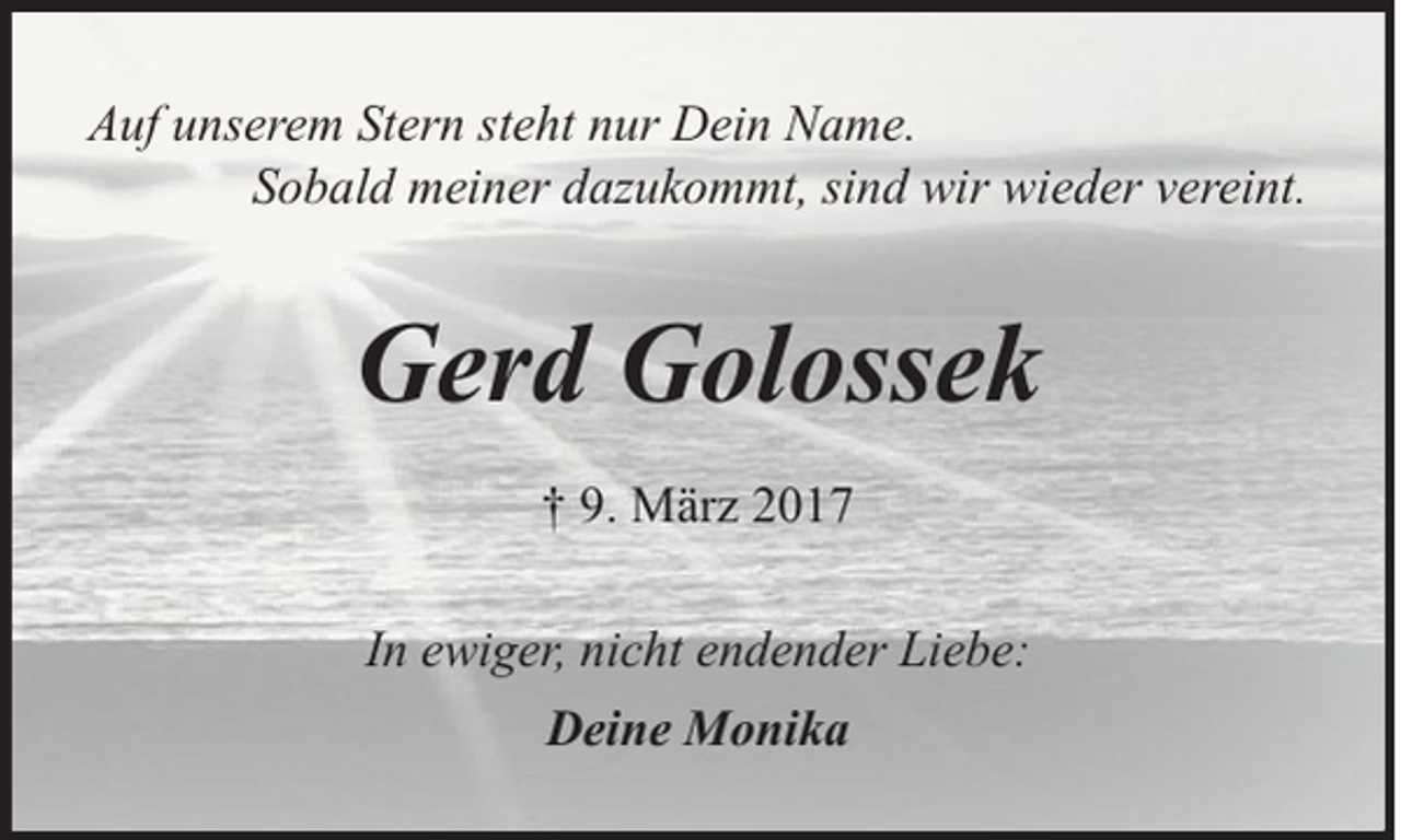 <p>Auf unserem Stern steht nur Dein Name.<br />Sobald meiner dazukommt, sind wir wieder vereint.</p><p>Gerd Golossek<br />† 9. März 2017<br />In ewiger, nicht endender Liebe:<br />Deine Monika</p>