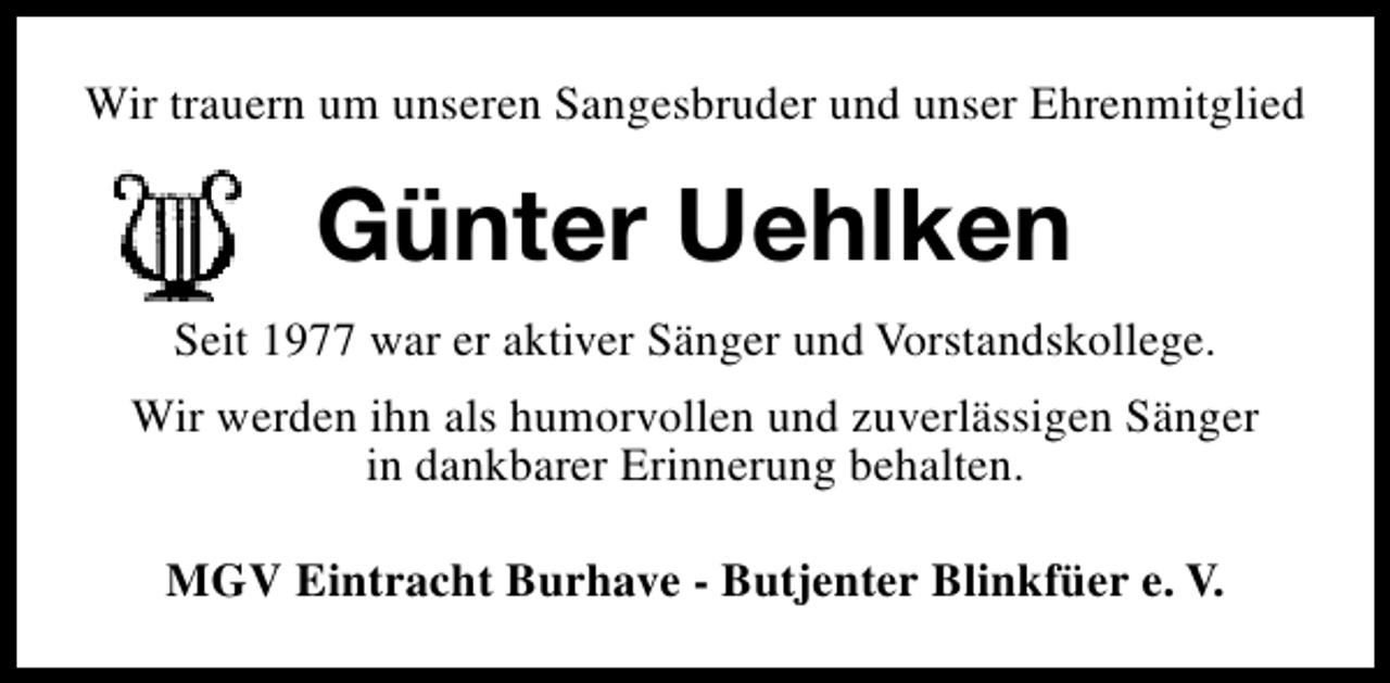 <p>Wir trauern um unseren Sangesbruder und unser Ehrenmitglied</p><p>Günter Uehlken<br />Seit 1977 war er aktiver Sänger und Vorstandskollege.<br />Wir werden ihn als humorvollen und zuverlässigen Sänger<br />in dankbarer Erinnerung behalten.<br />MGV Eintracht Burhave - Butjenter Blinkfüer e. V.</p>