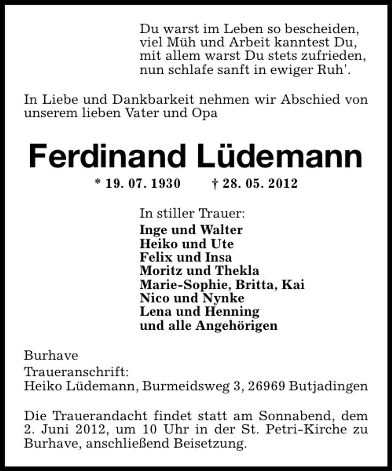 <p>Du warst im Leben so bescheiden,<br />viel Müh und Arbeit kanntest Du,<br />mit allem warst Du stets zufrieden,<br />nun schlafe sanft in ewiger Ruh'.<br />In Liebe und Dankbarkeit nehmen wir Abschied von<br />unserem lieben Vater und Opa</p><p>Ferdinand Lüdemann<br />* 19. 07. 1930</p><p>† 28. 05. 2012</p><p>In stiller Trauer:<br />Inge und Walter<br />Heiko und Ute<br />Felix und Insa<br />Moritz und Thekla<br />Marie-Sophie, Britta, Kai<br />Nico und Nynke<br />Lena und Henning<br />und alle Angehörigen<br />Burhave<br />Traueranschrift:<br />Heiko Lüdemann, Burmeidsweg 3, 26969 Butjadingen<br />Die Trauerandacht findet statt am Sonnabend, dem<br />2. Juni 2012, um 10 Uhr in der St. Petri-Kirche zu<br />Burhave, anschließend Beisetzung.</p>
