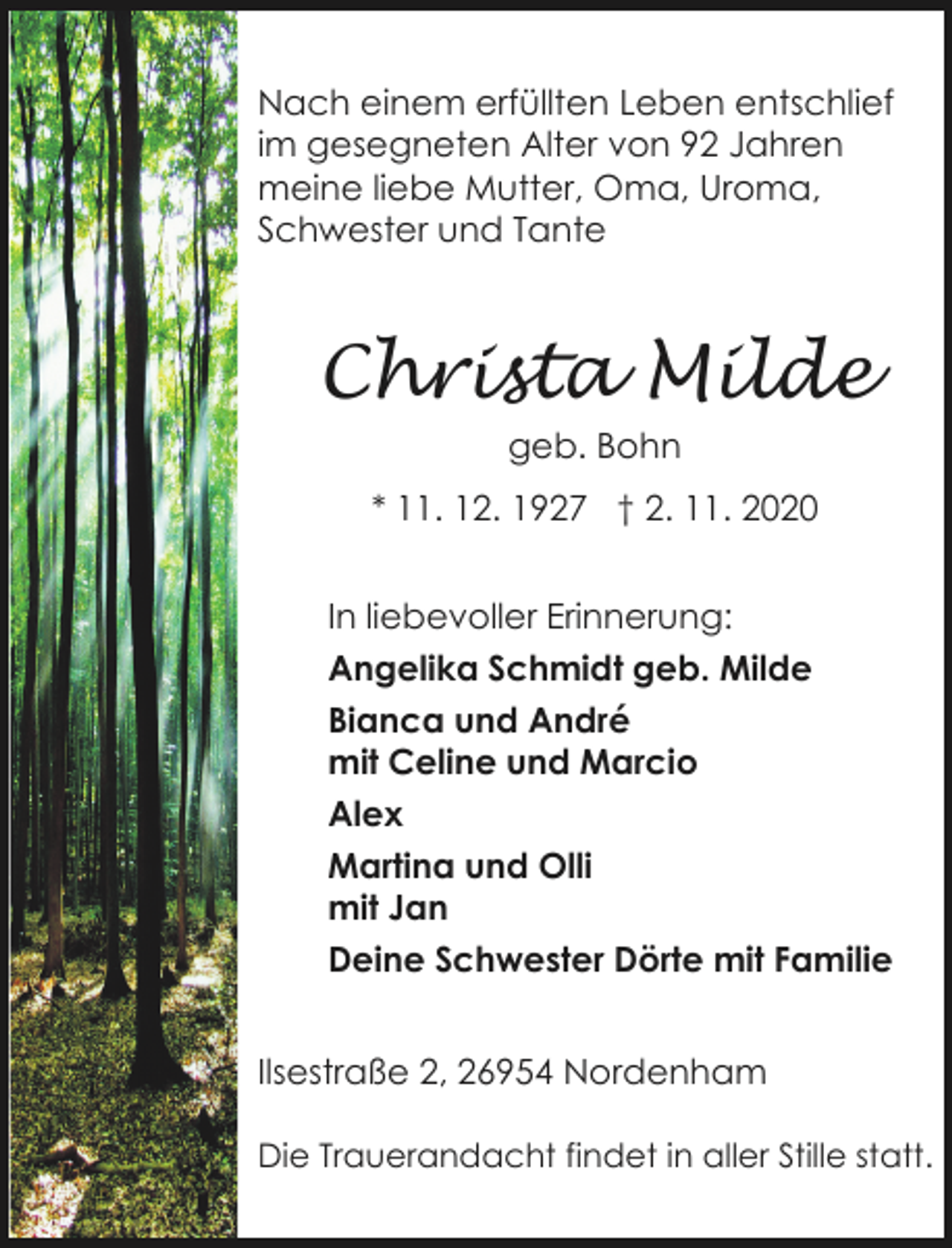 <p>Nach einem erfüllten Leben entschlief<br />im gesegneten Alter von 92 Jahren<br />meine liebe Mutter, Oma, Uroma,<br />Schwester und Tante</p><p>Christa Milde<br />geb. Bohn<br />* 11. 12. 1927 † 2. 11. 2020<br />In liebevoller Erinnerung:<br />Angelika Schmidt geb. Milde<br />Bianca und André<br />mit Celine und Marcio<br />Alex<br />Martina und Olli<br />mit Jan<br />Deine Schwester Dörte mit Familie<br />Ilsestraße 2, 26954 Nordenham<br />Die Trauerandacht findet in aller Stille statt.</p>