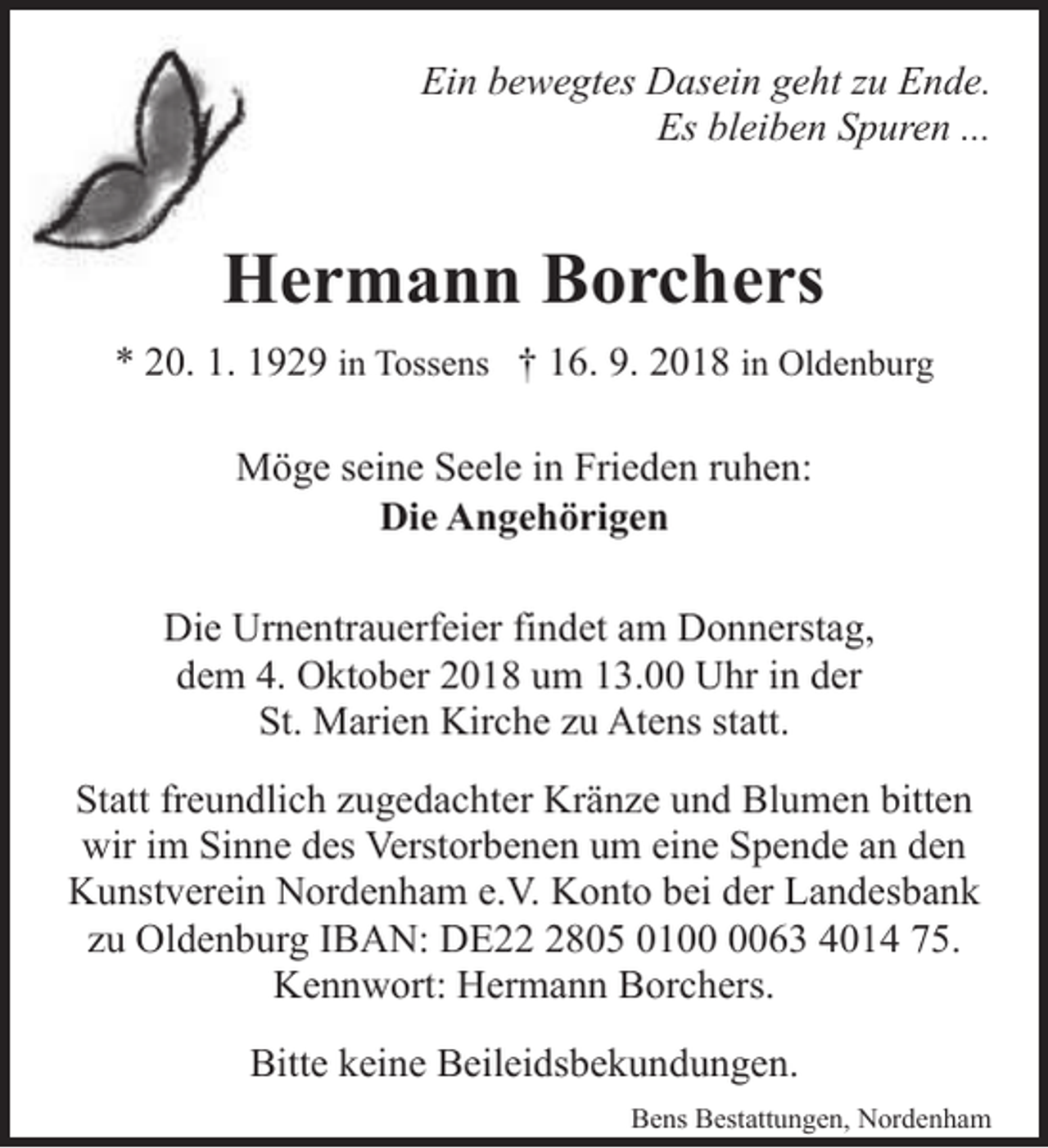 <p>Ein bewegtes Dasein geht zu Ende.<br />Es bleiben Spuren ...</p><p>Hermann Borchers<br />* 20. 1. 1929 in Tossens † 16. 9. 2018 in Oldenburg<br />Möge seine Seele in Frieden ruhen:<br />Die Angehörigen<br />Die Urnentrauerfeier findet am Donnerstag,<br />dem 4. Oktober 2018 um 13.00 Uhr in der<br />St. Marien Kirche zu Atens statt.<br />Statt freundlich zugedachter Kränze und Blumen bitten<br />wir im Sinne des Verstorbenen um eine Spende an den<br />Kunstverein Nordenham e.V. Konto bei der Landesbank<br />zu Oldenburg IBAN: DE2805 0163 4014 75.<br />Kennwort: Hermann Borchers.<br />Bitte keine Beileidsbekundungen.<br />Bens Bestattungen, Nordenham</p>