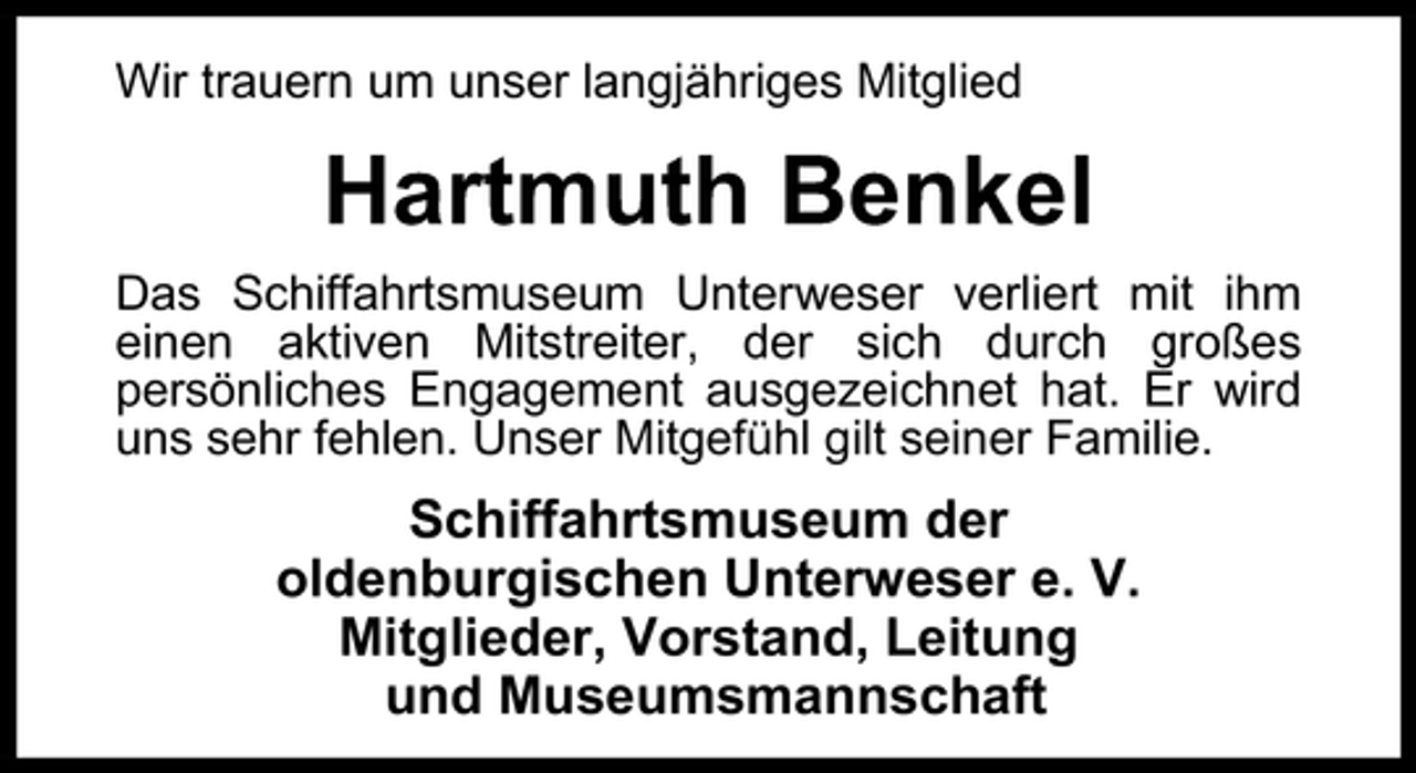 <p>Wir trauern um unser langjähriges Mitglied</p><p>Hartmuth Benkel<br />Das Schiffahrtsmuseum Unterweser verliert mit ihm<br />einen aktiven Mitstreiter, der sich durch großes<br />persönliches Engagement ausgezeichnet hat. Er wird<br />uns sehr fehlen. Unser Mitgefühl gilt seiner Familie.</p><p>Schiffahrtsmuseum der<br />oldenburgischen Unterweser e. V.<br />Mitglieder, Vorstand, Leitung<br />und Museumsmannschaft</p>