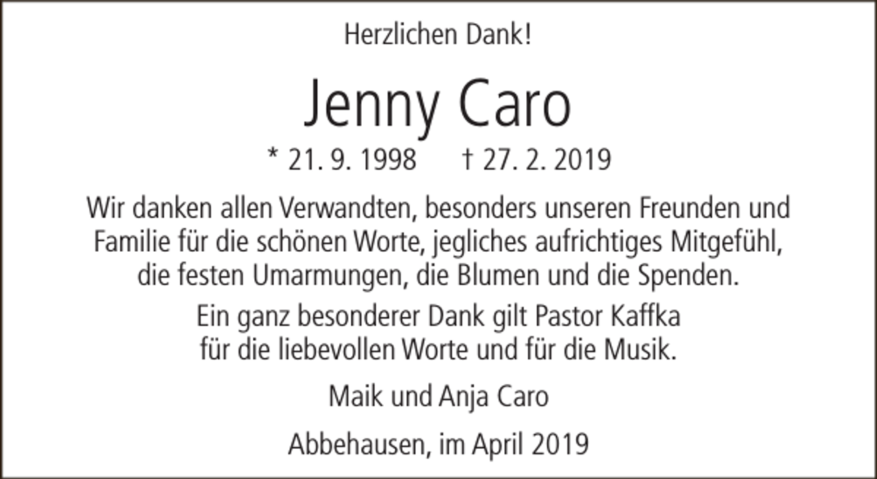 <p>Herzlichen Dank!</p><p>Jenny Caro</p><p>* 21. 9. 1998</p><p>† 27. 2. 2019</p><p>Wir danken allen Verwandten, besonders unseren Freunden und<br />Familie für die schönen Worte, jegliches aufrichtiges Mitgefühl,<br />die festen Umarmungen, die Blumen und die Spenden.<br />Ein ganz besonderer Dank gilt Pastor Kaffka<br />für die liebevollen Worte und für die Musik.<br />Maik und Anja Caro<br />Abbehausen, im April 2019</p>