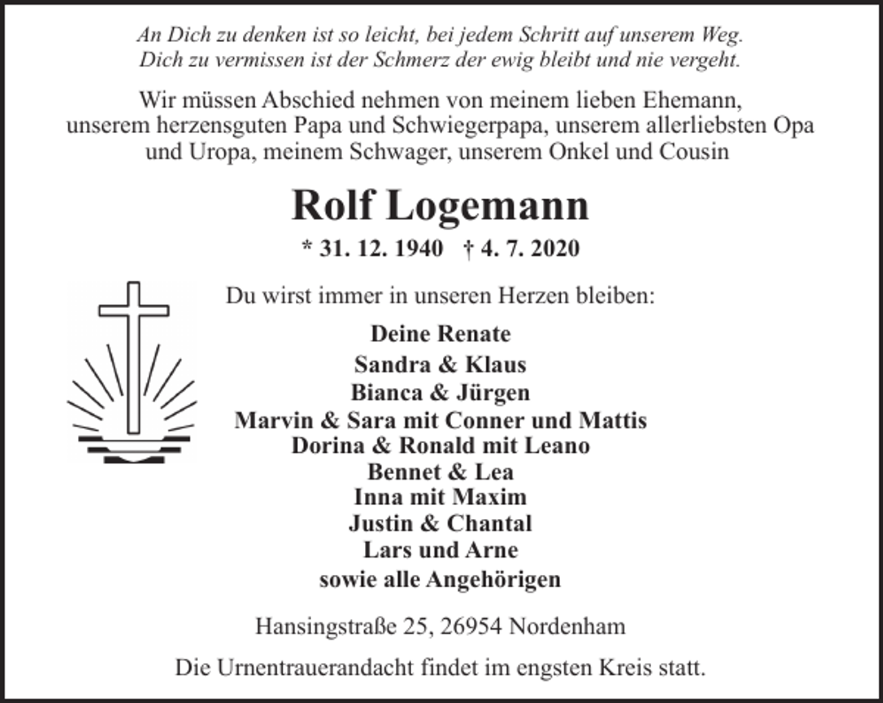 <p>An Dich zu denken ist so leicht, bei jedem Schritt auf unserem Weg.<br />Dich zu vermissen ist der Schmerz der ewig bleibt und nie vergeht.</p><p>Wir müssen Abschied nehmen von meinem lieben Ehemann,<br />unserem herzensguten Papa und Schwiegerpapa, unserem allerliebsten Opa<br />und Uropa, meinem Schwager, unserem Onkel und Cousin</p><p>Rolf Logemann<br />* 31. 12. 1940 † 4. 7. 2020</p><p>Du wirst immer in unseren Herzen bleiben:<br />Deine Renate<br />Sandra &amp; Klaus<br />Bianca &amp; Jürgen<br />Marvin &amp; Sara mit Conner und Mattis<br />Dorina &amp; Ronald mit Leano<br />Bennet &amp; Lea<br />Inna mit Maxim<br />Justin &amp; Chantal<br />Lars und Arne<br />sowie alle Angehörigen<br />Hansingstraße 25, 26954 Nordenham<br />Die Urnentrauerandacht findet im engsten Kreis statt.</p>